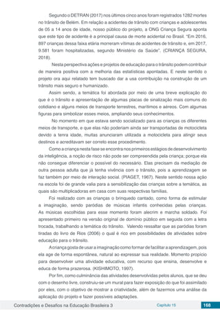 Contradições e Desafios na Educação Brasileira 3 Capítulo 15 168
Segundo o DETRAN (2017) nos últimos cinco anos foram registrados 1282 mortes
no trânsito de Belém. Em relação a acidentes de trânsito com crianças e adolescentes
de 05 a 14 anos de idade, nosso público do projeto, a ONG Criança Segura aponta
que este tipo de acidente é a principal causa de morte acidental no Brasil. “Em 2016,
897 crianças dessa faixa etária morreram vítimas de acidentes de trânsito e, em 2017,
9.581 foram hospitalizadas, segundo Ministério da Saúde”. (CRIANÇA SEGURA,
2018).
	 Nesta perspectiva ações e projetos de educação para o trânsito podem contribuir
de maneira positiva com a melhoria das estatísticas apontadas. E neste sentido o
projeto ora aqui relatado tem buscado dar a usa contribuição na construção de um
trânsito mais seguro e humanizado.
Assim sendo, a temática foi abordada por meio de uma breve explicação do
que é o trânsito e apresentação de algumas placas de sinalização mais comuns do
cotidiano e alguns meios de transporte terrestres, marítimos e aéreos. Com algumas
figuras para simbolizar esses meios, ampliando seus conhecimentos.
	 No momento em que estava sendo socializado para as crianças os diferentes
meios de transporte, e que elas não poderiam ainda ser transportadas de motocicleta
devido a tenra idade, muitas anunciaram utilizada a motocicleta para atingir seus
destinos e acreditavam ser correto esse procedimento.
Como a criança nesta fase se encontra nos primeiros estágios de desenvolvimento
da inteligência, a noção de risco não pode ser compreendida pela criança; porque ela
não consegue diferenciar o possível do necessário. Elas precisam da mediação de
outra pessoa adulta que já tenha vivência com o trânsito, pois a aprendizagem se
faz também por meio de interação social. (PIAGET, 1967). Neste sentido nossa ação
na escola foi de grande valia para a sensibilização das crianças sobre a temática, as
quais são multiplicadoras em casa com suas respectivas famílias.
Foi realizado com as crianças o brinquedo cantado, como forma de estimular
a imaginação, sendo paródias de músicas infantis conhecidas pelas crianças.
As músicas escolhidas para esse momento foram alecrim e marcha soldado. Foi
apresentado primeiro na versão original de domínio público em seguida com a letra
trocada, trabalhando a temática do trânsito. Valendo ressaltar que as paródias foram
tiradas do livro de Rios (2006) o qual é rico em possibilidades de atividades sobre
educação para o trânsito.
Acriançagostadeusaraimaginação comoformardefacilitaraaprendizagem, pois
ela age de forma espontânea, natural ao expressar sua realidade. Momento propício
para desenvolver uma atividade educativa, com recurso que ensina, desenvolve e
educa de forma prazerosa. (KISHIMOTO, 1997).
Por fim, como culminância das atividades desenvolvidas pelos alunos, que se deu
com o desenho livre, construiu-se um mural para fazer exposição do que foi assimilado
por eles, com o objetivo de mostrar a criatividade, além de fazermos uma análise da
aplicação do projeto e fazer possíveis adaptações.
 