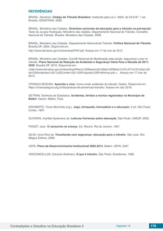 Contradições e Desafios na Educação Brasileira 3 Capítulo 15 170
REFERÊNCIAS
BRASIL. Denatran. Código de Trânsito Brasileiro: Instituído pela Lei n. 9503, de 23-9-97, 1 ed.
Brasília: DENATRAN, 2008.
BRASIL. Ministério das Cidades. Diretrizes nacionais da educação para o trânsito na pré-escola/
Texto de Juciara Rodrigues; Ministério das cidades, Departamento Nacional de Trânsito, Conselho
Nacional de Trânsito. Brasília: Ministério das Cidades, 2009.
BRASIL, Ministério das Cidades. Departamento Nacional de Trânsito. Política Nacional de Trânsito.
Brasília DF. 2004. Disponível em:
http://www.denatran.gov.br/download/PNT.pdf. Acesso em 17 de mar de 2015
BRASIL, Ministério das Cidades. Comitê Nacional de Mobilização pela saúde, segurança e paz no
trânsito. Plano Nacional de Redução de Acidentes e Segurança Viária Para a Década de 2011-
2020. Brasília DF, 2010. Disponível em:
<http://www.denatran.gov.br/download/Plano%20Nacional%20de%20Redu%C3%A7%C3%A3o%20
de%20Acidentes%20-%20Comite%20-%20Proposta%20Preliminar.pdf > . Acesso em 17 mar de
2015.
CRIANÇA SEGURA. Aprenda a viver. Como evitar acidentes de trânsito. Dados. Disponível em:
https://criancasegura.org.br/dicas/dicas-de-prevencao-transito/. Acesso em dez 2018.
DETRAN. Gerência de Estatística. Acidentes, feridos e mortos registrados no Município de
Belém. Detran: Belém, Pará.
KISHIMOTO, Tizuto Morchida (org.). Jogo, brinquedo, brincadeira e a educação. 2 ed. São Paulo;
Cortez, 1997.
OLIVEIRA, Ivanilde Apoluceno de. Leituras freirianas sobre educação. São Paulo: UNESP, 2003.
PIAGET, Jean. O raciocínio na criança. Ed. Record. Rio de Janeiro, 1967.
SILVA, Irene Rios da. Transitando com segurança: educação para o trânsito. São José. Ilha
Mágica Editora, 2006.
UEPA. Plano de Desenvolvimento Institucional 2005-2014. Belém: UEPA, 2007
VASCONCELLOS, Eduardo Alcântara. O que é trânsito. São Paulo: Brasiliense, 1998.
 