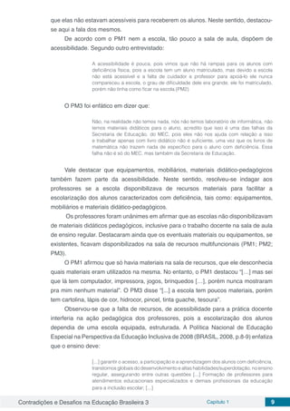 Contradições e Desafios na Educação Brasileira 3 Capítulo 1 9
que elas não estavam acessíveis para receberem os alunos. Neste sentido, destacou-
se aqui a fala dos mesmos.
De acordo com o PM1 nem a escola, tão pouco a sala de aula, dispõem de
acessibilidade. Segundo outro entrevistado:
A acessibilidade é pouca, pois vimos que não há rampas para os alunos com
deficiência física, pois a escola tem um aluno matriculado, mas devido a escola
não está acessível e a falta de cuidador e professor para apoiá-lo ele nunca
compareceu a escola, o grau de dificuldade dele era grande, ele foi matriculado,
porém não tinha como ficar na escola.(PM2)
O PM3 foi enfático em dizer que:
Não, na realidade não temos nada, nós não temos laboratório de informática, não
temos materiais didáticos para o aluno, acredito que isso é uma das falhas da
Secretaria de Educação, do MEC, pois eles não nos ajuda com relação a isso
e trabalhar apenas com livro didático não é suficiente, uma vez que os livros de
matemática não trazem nada de específico para o aluno com deficiência. Essa
falha não é só do MEC, mas também da Secretaria de Educação.
Vale destacar que equipamentos, mobiliários, materiais didático-pedagógicos
também fazem parte da acessibilidade. Neste sentido, resolveu-se indagar aos
professores se a escola disponibilizava de recursos materiais para facilitar a
escolarização dos alunos caracterizados com deficiência, tais como: equipamentos,
mobiliários e materiais didático-pedagógicos.
Os professores foram unânimes em afirmar que as escolas não disponibilizavam
de materiais didáticos pedagógicos, inclusive para o trabalho docente na sala de aula
de ensino regular. Destacaram ainda que os eventuais materiais ou equipamentos, se
existentes, ficavam disponibilizados na sala de recursos multifuncionais (PM1; PM2;
PM3).
O PM1 afirmou que só havia materiais na sala de recursos, que ele desconhecia
quais materiais eram utilizados na mesma. No entanto, o PM1 destacou “[…] mas sei
que lá tem computador, impressora, jogos, brinquedos […], porém nunca mostraram
pra mim nenhum material”. O PM3 disse “[...] a escola tem poucos materiais, porém
tem cartolina, lápis de cor, hidrocor, pincel, tinta guache, tesoura”.
Observou-se que a falta de recursos, de acessibilidade para a prática docente
interferia na ação pedagógica dos professores, pois a escolarização dos alunos
dependia de uma escola equipada, estruturada. A Política Nacional de Educação
Especial na Perspectiva da Educação Inclusiva de 2008 (BRASIL, 2008, p.8-9) enfatiza
que o ensino deve:
[...] garantir o acesso, a participação e a aprendizagem dos alunos com deficiência,
transtornos globais do desenvolvimento e altas habilidades/superdotação, no ensino
regular, assegurando entre outras questões [...] Formação de professores para
atendimentos educacionais especializados e demais profissionais da educação
para a inclusão escolar; [...]
 