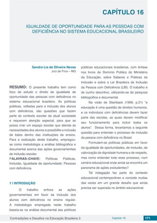 Contradições e Desafios na Educação Brasileira 3 Capítulo 16 171
IGUALDADE DE OPORTUNIDADE PARA AS PESSOAS COM
DEFICIÊNCIA NO SISTEMA EDUCACIONAL BRASILEIRO
CAPÍTULO 16
doi
Sandra Lia de Oliveira Neves
Juiz de Fora – MG
RESUMO: O presente trabalho tem como
foco de estudo o direito de igualdade de
oportunidade das pessoas com deficiência no
sistema educacional brasileiro. As políticas
públicas, voltadas para a inclusão dos alunos
com deficiência, são questões que fazem
parte do contexto escolar da atual sociedade
e requerem atenção especial, para que se
possa criar um espaço escolar que atenda às
necessidades dos alunos e possibilite a inclusão
de todos dentro das instituições de ensino.
Para a realização deste trabalho, empregou-
se como metodologia a análise bibliográfica e
documental acerca das ações governamentais
de inclusão escolar.
PALAVRAS–CHAVE: Políticas Públicas,
Inclusão, Igualdade de oportunidade; Pessoas
com deficiência.
1 | 	INTRODUÇÃO
	 O trabalho enfoca as ações
governamentais em favor da inclusão dos
alunos com deficiência no ensino regular.
A metodologia empregada neste trabalho
baseia-se na análise documental das políticas
públicas educacionais brasileiras, com ênfase
nos livros de Domínio Público do Ministério
da Educação, sobre Saberes e Práticas da
Inclusão e sobre a Lei Brasileira de Inclusão
da Pessoa com Deficiência (LBI). O trabalho é
de cunho descritivo, utilizando-se de pesquisa
bibliográfica e documental.
Na visão de Stainback (1999, p.21) “a
educação é uma questão de direitos humanos,
e os indivíduos com deficiências devem fazer
parte das escolas, as quais devem modificar
seu funcionamento para incluir todos os
alunos”. Dessa forma, levantamos a seguinte
questão para entender o processo de inclusão
da pessoa com deficiência no Brasil.
Formulam-se políticas públicas em favor
da igualdade de oportunidades, de inclusão, de
valorização da dignidade humana e de respeito,
mas como entender todo esse processo, num
cenário educacional onde ainda se encontra um
panorama de ações excludentes?
Tal indagação faz parte do contexto
educacional contemporâneo e consiste muitas
das vezes em um grande desafio que ainda
precisa ser superada no âmbito educacional.
 