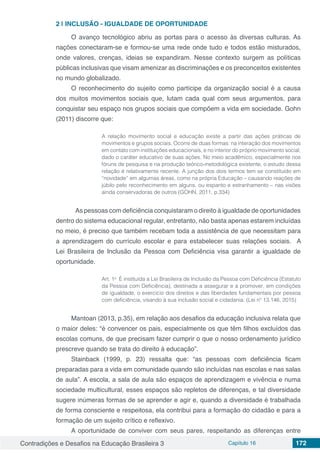 Contradições e Desafios na Educação Brasileira 3 Capítulo 16 172
2 | 	INCLUSÃO - IGUALDADE DE OPORTUNIDADE
O avanço tecnológico abriu as portas para o acesso às diversas culturas. As
nações conectaram-se e formou-se uma rede onde tudo e todos estão misturados,
onde valores, crenças, ideias se expandiram. Nesse contexto surgem as políticas
públicas inclusivas que visam amenizar as discriminações e os preconceitos existentes
no mundo globalizado.
O reconhecimento do sujeito como partícipe da organização social é a causa
dos muitos movimentos sociais que, lutam cada qual com seus argumentos, para
conquistar seu espaço nos grupos sociais que compõem a vida em sociedade. Gohn
(2011) discorre que:
A relação movimento social e educação existe a partir das ações práticas de
movimentos e grupos sociais. Ocorre de duas formas: na interação dos movimentos
em contato com instituições educacionais, e no interior do próprio movimento social,
dado o caráter educativo de suas ações. No meio acadêmico, especialmente nos
fóruns de pesquisa e na produção teórico-metodológica existente, o estudo dessa
relação é relativamente recente. A junção dos dois termos tem se constituído em
“novidade” em algumas áreas, como na própria Educação – causando reações de
júbilo pelo reconhecimento em alguns, ou espanto e estranhamento – nas visões
ainda conservadoras de outros (GOHN, 2011, p.334)
	 As pessoas com deficiência conquistaram o direito à igualdade de oportunidades
dentro do sistema educacional regular, entretanto, não basta apenas estarem incluídas
no meio, é preciso que também recebam toda a assistência de que necessitam para
a aprendizagem do currículo escolar e para estabelecer suas relações sociais. A
Lei Brasileira de Inclusão da Pessoa com Deficiência visa garantir a igualdade de
oportunidade.
Art. 1o
  É instituída a Lei Brasileira de Inclusão da Pessoa com Deficiência (Estatuto
da Pessoa com Deficiência), destinada a assegurar e a promover, em condições
de igualdade, o exercício dos direitos e das liberdades fundamentais por pessoa
com deficiência, visando à sua inclusão social e cidadania. (Lei nº 13.146, 2015)
Mantoan (2013, p.35), em relação aos desafios da educação inclusiva relata que
o maior deles: “é convencer os pais, especialmente os que têm filhos excluídos das
escolas comuns, de que precisam fazer cumprir o que o nosso ordenamento jurídico
prescreve quando se trata do direito à educação”.
Stainback (1999, p. 23) ressalta que: “as pessoas com deficiência ficam
preparadas para a vida em comunidade quando são incluídas nas escolas e nas salas
de aula”. A escola, a sala de aula são espaços de aprendizagem e vivência e numa
sociedade multicultural, esses espaços são repletos de diferenças, e tal diversidade
sugere inúmeras formas de se aprender e agir e, quando a diversidade é trabalhada
de forma consciente e respeitosa, ela contribui para a formação do cidadão e para a
formação de um sujeito crítico e reflexivo.
A oportunidade de conviver com seus pares, respeitando as diferenças entre
 