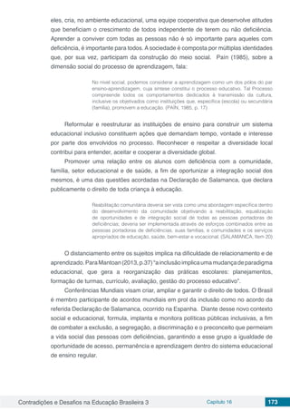 Contradições e Desafios na Educação Brasileira 3 Capítulo 16 173
eles, cria, no ambiente educacional, uma equipe cooperativa que desenvolve atitudes
que beneficiam o crescimento de todos independente de terem ou não deficiência.
Aprender a conviver com todas as pessoas não é só importante para aqueles com
deficiência, é importante para todos. A sociedade é composta por múltiplas identidades
que, por sua vez, participam da construção do meio social. Paín (1985), sobre a
dimensão social do processo de aprendizagem, fala:
No nível social, podemos considerar a aprendizagem como um dos pólos do par
ensino-aprendizagem, cuja síntese constitui o processo educativo. Tal Processo
compreende todos os comportamentos dedicados à transmissão da cultura,
inclusive os objetivados como instituições que, específica (escola) ou secundária
(família), promovem a educação. (PAÍN, 1985, p. 17)
Reformular e reestruturar as instituições de ensino para construir um sistema
educacional inclusivo constituem ações que demandam tempo, vontade e interesse
por parte dos envolvidos no processo. Reconhecer e respeitar a diversidade local
contribui para entender, aceitar e cooperar a diversidade global.
Promover uma relação entre os alunos com deficiência com a comunidade,
família, setor educacional e de saúde, a fim de oportunizar a integração social dos
mesmos, é uma das questões acordadas na Declaração de Salamanca, que declara
publicamente o direito de toda criança à educação.
Reabilitação comunitária deveria ser vista como uma abordagem específica dentro
do desenvolvimento da comunidade objetivando a reabilitação, equalização
de oportunidades e de integração social de todas as pessoas portadoras de
deficiências; deveria ser implementada através de esforços combinados entre as
pessoas portadoras de deficiências, suas famílias, e comunidades e os serviços
apropriados de educação, saúde, bem-estar e vocacional. (SALAMANCA, Item 20)
O distanciamento entre os sujeitos implica na dificuldade de relacionamento e de
aprendizado.ParaMantoan(2013,p.37)“ainclusãoimplicaumamudançadeparadigma
educacional, que gera a reorganização das práticas escolares: planejamentos,
formação de turmas, currículo, avaliação, gestão do processo educativo”.
Conferências Mundiais visam criar, ampliar e garantir o direito de todos. O Brasil
é membro participante de acordos mundiais em prol da inclusão como no acordo da
referida Declaração de Salamanca, ocorrido na Espanha. Diante desse novo contexto
social e educacional, formula, implanta e monitora políticas públicas inclusivas, a fim
de combater a exclusão, a segregação, a discriminação e o preconceito que permeiam
a vida social das pessoas com deficiências, garantindo a esse grupo a igualdade de
oportunidade de acesso, permanência e aprendizagem dentro do sistema educacional
de ensino regular.
 