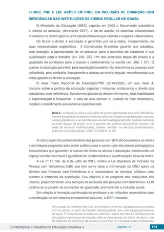 Contradições e Desafios na Educação Brasileira 3 Capítulo 16 174
3 | 	MEC, PNE E LBI: AÇÕES EM PROL DA INCLUSÃO DE CRIANÇAS COM
DEFICIÊNCIAS NAS INSTITUIÇÕES DE ENSINO REGULAR NO BRASIL
O Ministério da Educação (MEC) expediu em 2005 o Documento subsidiário
à política de inclusão, (doravante DSPI), a fim de auxiliar os sistemas educacionais
brasileiros na construção de uma escola inclusiva que valoriza e respeita a diversidade.
No Brasil o direito à educação é garantido por lei a todos, independente, de
suas necessidades específicas. A Constituição Brasileira garante aos cidadãos,
sem exceção, a oportunidade de se preparar para o exercício da cidadania e sua
qualificação para o trabalho (art. 205, CF). Um dos princípios bases do ensino é a
igualdade de condições para o acesso e permanência na escola (art. 206, I, CF). O
acesso à educação garantido pela legislação brasileira não discrimina as pessoas com
deficiência, pelo contrário, lhes permite o acesso ao ensino regular, reconhecendo que
todos gozam do direito à educação.
O atual Plano Nacional de Educação/PNE (2014-2024), em sua meta 4,
discorre sobre a política da educação especial / inclusiva, enfatizando o direito dos
estudantes com deficiência, transtornos globais do desenvolvimento, altas habilidades
e superdotação a frequentar a sala de aula comum e, quando se fizer necessário,
receber o atendimento educacional especializado.
Meta 4: universalizar, para a população de quatro a dezessete anos com deficiência,
transtornosglobaisdodesenvolvimentoealtashabilidadesesuperdotação,oacesso
à educação básica e ao atendimento educacional especializado, preferencialmente
na rede regular de ensino, com a garantia de sistema educacional inclusivo, de
salas de recursos multifuncionais, classes, escolas ou serviços especializados,
públicos ou convencionais. (PNE, 2014/2014, p. 55)
Avalorização das potencialidades das pessoas com deficiência permeia as metas
e estratégias propostas pelo poder público para a construção dos planos pedagógicos
educacionais que garantam o acesso de todos os alunos à educação, construindo um
espaço escolar favorável à igualdade de oportunidades e a participação ativa de todos.
A Lei nº 13.146, de 6 de julho de 2015, institui a Lei Brasileira de Inclusão da
Pessoa com Deficiência (LBI) que tem como base a Convenção da ONU sobre os
Direitos das Pessoas com Deficiência e a necessidade de serviços públicos para
atender à demanda da população. Seu objetivo é de progredir nas conquistas dos
direitos, proporcionando uma redução da exclusão das pessoas com deficiência. A LBI
destina-se a garantir as condições de igualdade, promovendo a inclusão social.
Em relação à formação continuada do professor e as reflexões necessárias para
a construção de um sistema educacional inclusivo, o DSPI ressalta:
A formação do professor deve ser um processo continuo, que perpassa sua prática
com os alunos, a partir do trabalho transdisciplinar com uma equipe permanente
de apoio. É fundamental considerar e valorizar o saber de todos os profissionais da
educação no processo de inclusão. Não se trata apenas de incluir um aluno, mas
de repensar os contornos da escola e a que tipo de Educação estes profissionais
 