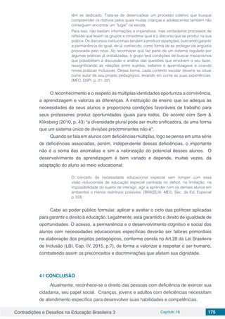Contradições e Desafios na Educação Brasileira 3 Capítulo 16 175
têm se dedicado. Trata-se de desencadear um processo coletivo que busque
compreender os motivos pelos quais muitas crianças e adolescentes também não
conseguem encontrar um “lugar” na escola.
Para isso, não bastam informações e imperativos, mas verdadeiros processos de
reflexão que levem os grupos a considerar qual é o discurso que se produz na sua
prática. Os discursos institucionais tendem a produzir repetições, buscando garantir
a permanência do igual, do já conhecido, como forma de se proteger da angústia
provocada pelo novo. Ao reconhecer que faz parte de um sistema regulado por
algumas práticas já cristalizadas, o grupo terá condições de buscar mecanismos
que possibilitem a discussão e análise das questões que envolvem o seu fazer,
ressignificando as relações entre sujeitos, saberes e aprendizagens e criando
novas práticas inclusivas. Dessa forma, cada contexto escolar deveria se situar
como autor de seu projeto pedagógico, levando em conta as suas experiências.
(MEC, DSPI, p. 21, 22)
O reconhecimento e o respeito às múltiplas identidades oportuniza a convivência,
a aprendizagem e valoriza as diferenças. A instituição de ensino que se adequa às
necessidades de seus alunos e proporciona condições favoráveis de trabalho para
seus professores produz oportunidades iguais para todos. De acordo com Sem &
Kliksberg (2010, p. 43) “a diversidade plural pode ser muito unificadora, de uma forma
que um sistema único de divisões predominantes não é”.
Quando se fala em alunos com deficiências múltiplas, logo se pensa em uma série
de deficiências associadas, porém, independente dessas deficiências, o importante
não é a soma das anomalias e sim a valorização do potencial desses alunos. O
desenvolvimento da aprendizagem é bem variado e depende, muitas vezes, da
adaptação do aluno ao meio educacional:
O conceito de necessidade educacional especial vem romper com essa
visão reducionista de educação especial centrada no déficit, na limitação, na
impossibilidade do sujeito de interagir, agir e aprender com os demais alunos em
ambientes o menos restritivos possíveis. (BRASÍLIA: MEC, Sec. de Ed. Especial
p.103)
Cabe ao poder público formular, aplicar e avaliar o ciclo das políticas aplicadas
para garantir o direito à educação. Legalmente, está garantido o direito de igualdade de
oportunidades. O acesso, a permanência e o desenvolvimento cognitivo e social dos
alunos com necessidades educacionais específicas deverão ser fatores primordiais
na elaboração dos projetos pedagógicos, conforme consta no Art.28 da Lei Brasileira
de Inclusão (LBI, Cap. IV, 2015, p.7), de forma a valorizar e respeitar o ser humano,
combatendo assim os preconceitos e discriminações que afetam sua dignidade.
4 | 	CONCLUSÃO
Atualmente, reconhece-se o direito das pessoas com deficiência de exercer sua
cidadania, seu papel social. Crianças, jovens e adultos com deficiências necessitam
de atendimento específico para desenvolver suas habilidades e competências.
 