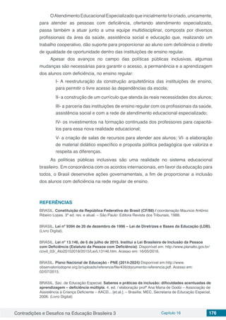 Contradições e Desafios na Educação Brasileira 3 Capítulo 16 176
OAtendimentoEducacionalEspecializadoqueinicialmentefoicriado,unicamente,
para atender as pessoas com deficiência, ofertando atendimento especializado,
passa também a atuar junto a uma equipe multidisciplinar, composta por diversos
profissionais da área da saúde, assistência social e educação que, realizando um
trabalho cooperativo, dão suporte para proporcionar ao aluno com deficiência o direito
de igualdade de oportunidade dentro das instituições de ensino regular.
Apesar dos avanços no campo das políticas públicas inclusivas, algumas
mudanças são necessárias para garantir o acesso, a permanência e a aprendizagem
dos alunos com deficiência, no ensino regular:
I- A reestruturação da construção arquitetônica das instituições de ensino,
para permitir o livre acesso às dependências da escola;
II- a construção de um currículo que atenda às reais necessidades dos alunos;
III- a parceria das instituições de ensino regular com os profissionais da saúde,
assistência social e com a rede de atendimento educacional especializado;
IV- os investimentos na formação continuada dos professores para capacitá-
los para essa nova realidade educacional;
V- a criação de salas de recursos para atender aos alunos; VI- a elaboração
de material didático específico e proposta política pedagógica que valoriza e
respeita as diferenças.
As políticas públicas inclusivas são uma realidade no sistema educacional
brasileiro. Em consonância com os acordos internacionais, em favor da educação para
todos, o Brasil desenvolve ações governamentais, a fim de proporcionar a inclusão
dos alunos com deficiência na rede regular de ensino.
REFERÊNCIAS
BRASIL. Constituição da República Federativa do Brasil (CF/88) / coordenação Mauricio Antônio
Ribeiro Lopes. 3ª ed. rev. e atual. – São Paulo: Editora Revista dos Tribunais, 1988.
BRASIL, Lei nº 9394 de 20 de dezembro de 1996 – Lei de Diretrizes e Bases da Educação (LDB).
(Livro Digital).
BRASIL. Lei nº 13.146, de 6 de julho de 2015. Institui a Lei Brasileira de Inclusão da Pessoa
com Deficiência (Estatuto da Pessoa com Deficiência). Disponível em: http://www.planalto.gov.br/
ccivil_03/_Ato20152018/2015/Lei/L13146.htm. Acesso em: 16/05/2016.
BRASIL. Plano Nacional de Educação - PNE (2014-2024) Disponível em:http://www.
observatoriodopne.org.br/uploads/reference/file/439/documento-referencia.pdf. Acesso em:
02/07/2015.
BRASIL. Sec. de Educação Especial. Saberes e práticas da inclusão: dificuldades acentuadas de
aprendizagem – deficiência múltipla. 4. ed. / elaboração profª Ana Maria de Godói – Associação de
Assistência à Criança Deficiente – AACD... [et.al.]. – Brasília: MEC, Secretaria de Educação Especial,
2006. (Livro Digital)
 