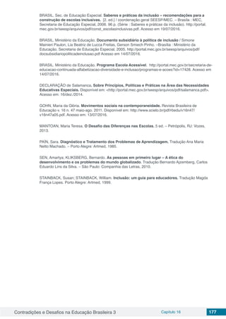 Contradições e Desafios na Educação Brasileira 3 Capítulo 16 177
BRASIL. Sec. de Educação Especial. Saberes e práticas da inclusão – recomendações para a
construção de escolas inclusivas. [2. ed.] / coordenação geral SEESP/MEC. – Brasíla : MEC,
Secretaria de Educação Especial, 2006. 96 p. (Série : Saberes e práticas da inclusão). http://portal.
mec.gov.br/seesp/arquivos/pdf/const_escolasinclusivas.pdf. Acesso em 19/07/2016.
BRASIL. Ministério da Educação. Documento subsidiário à política de inclusão / Simone
Mainieri Paulon, Lia Beatriz de Lucca Freitas, Gerson Smiech Pinho. –Brasília : Ministério da
Educação, Secretaria de Educação Especial, 2005. http://portal.mec.gov.br/seesp/arquivos/pdf/
docsubsidiariopoliticadeinclusao.pdf Acesso em 14/07/2016.
BRASIL. Ministério da Educação. Programa Escola Acessível. http://portal.mec.gov.br/secretaria-de-
educacao-continuada-alfabetizacao-diversidade-e-inclusao/programas-e-acoes?id=17428. Acesso em
14/07/2016.
DECLARAÇÃO de Salamanca. Sobre Princípios, Políticas e Práticas na Área das Necessidades
Educativas Especiais. Disponível em: <http://portal.mec.gov.br/seesp/arquivos/pdf/salamanca.pdf>.
Acesso em: 16/dez./2014.
GOHN, Maria da Glória. Movimentos sociais na contemporaneidade. Revista Brasileira de
Educação v. 16 n. 47 maio-ago. 2011. Disponível em: http://www.scielo.br/pdf/rbedu/v16n47/
v16n47a05.pdf. Acesso em: 13/07/2016.
MANTOAN, Maria Teresa. O Desafio das Diferenças nas Escolas. 5 ed. – Petrópolis, RJ: Vozes,
2013.
PAÍN, Sara. Diagnóstico e Tratamento dos Problemas de Aprendizagem. Tradução Ana Maria
Netto Machado. – Porto Alegre: Artmed, 1985.
SEN, Amartya; KLIKSBERG, Bernardo. As pessoas em primeiro lugar – A ética do
desenvolvimento e os problemas do mundo globalizado. Tradução Bernardo Ajzemberg, Carlos
Eduardo Lins da Silva. – São Paulo: Companhia das Letras, 2010.
STAINBACK, Susan; STAINBACK, William. Inclusão: um guia para educadores. Tradução Magda
França Lopes. Porto Alegre: Artmed, 1999.
 