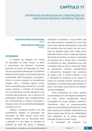 Contradições e Desafios na Educação Brasileira 3 Capítulo 17 178
INTERFACES DA PESQUISA NA CONSTRUÇÃO DA
IDENTIDADE DOCENTE EM ARTES VISUAIS
CAPÍTULO 17
doi
Leda Maria de Barros Guimarães
(UFG);
Moema Martins Rebouças
(UFES).
INTRODUÇÃO
A inserção da pesquisa nos cursos
de graduação em Artes Visuais no Brasil
é preconizada nas Diretrizes Curiculares
Nacionais do Curso de Graduação em Artes
Visuais e aprovada na Resolução nº1 de 2009 do
Ministério da Educação e no Conselho Nacional
de Educação. Além da pesquisa, a produção, a
crítica e o ensino compõem as competências
exigidas para o formando desses cursos.
Entre as disciplinas que estruturam o currículo
comum nacional, o Trabalho de Graduação-
TG é o componente curricular obrigatório a ser
cumprido pelo graduando, visa o exercício em
metodologia científica como atividade/síntese
dos conhecimentos e práticas vivenciadas e
integra as artes com as atividades pedagógicas
inerentes ao curso.
Embora a pesquisa constitua uma das
competências exigidas na graduação dos
licenciados em Artes Visuais, temos como
primeira hipótese que as discussões sobre
a pesquisa e o seu papel na formação do
professor de artes não possui o destaque
necessário na academia, o que contribui para
que cada professor orientador do curso fique
como numa redoma impermeável e, como não
há conexão entre seus pares, faz com que o
lugar da pesquisa possa estar sendo pouco
explorado nesses cursos. A segunda hipótese,
decorrente da primeira, se refere à concepção
de pesquisa que é trazida para a formação
de docentes em artes. Suspeitamos que esta
concepção ainda se atém a estruturas rígidas
do pensamento científico, desvalorizando
o pensamento divergente dos processos
da própria arte. A terceira hipotese é que
a concepção de pesquisa ao se afastar do
campo da educação artística, dificulta que se
estabeleça a conexão pesquisador/professor a
partir e com bases mais próximas do cotidiano
do fazer pedagógico.
Como professoras de ensino superior
comprometidas com a formação de professores
em artes, somos protagonistas dessas
contradições em nosso cotidiano acadêmico.
Vivenciamos tanto os enclausuramentos
docentes como também as tentativas de romper
estas clausuras em projetos colaborativos que
abrem espaço para formas (ou metodologias)
mais integradas de se pensar pesquisa/
formação docente em artes visuais.
A concepção de pesquisa que
 
