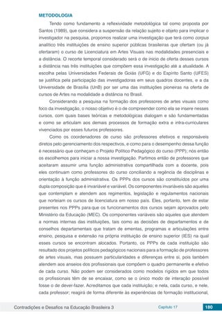 Contradições e Desafios na Educação Brasileira 3 Capítulo 17 180
METODOLOGIA
Tendo como fundamento a reflexividade metodológica tal como proposta por
Santos (1989), que considera a suspensão da relação sujeito e objeto para implicar o
investigador na pesquisa, propomos realizar uma investigação que terá como corpus
analítico três instituições de ensino superior públicas brasileiras que ofertam (ou já
ofertaram) o curso de Licenciatura em Artes Visuais nas modalidades presenciais e
a distância. O recorte temporal considerado será o de inicio de oferta desses cursos
a distância nas três instituições que compõem essa investigação até a atualidade. A
escolha pelas Universidades Federais de Goiás (UFG) e do Espírito Santo (UFES)
se justifica pela participação das investigadoras em seus quadros docentes, e a da
Universidade de Brasília (UnB) por ser uma das instituições pioneiras na oferta de
cursos de Artes na modalidade a distância no Brasil.
Considerando a pesquisa na formação dos professores de artes visuais como
foco da investigação, o nosso objetivo é o de compreender como ela se insere nesses
cursos, com quais bases teóricas e metodológicas dialogam e são fundamentadas
e como se articulam aos demais processos de formação extra e intra-curriculares
vivenciados por esses futuros professores.
Como os coordenadores de curso são professores efetivos e responsáveis
diretos pelo gerenciamento dos respectivos, e como para o desempenho dessa função
é necessário que conheçam o Projeto Político Pedagógico do curso (PPP); nós então
os escolhemos para iniciar a nossa investigação. Partimos então de professores que
aceitaram assumir uma função administrativa compartilhada com a docente, pois
eles continuam como professores do curso conciliando a regência de disciplinas e
orientação à função administrativa. Os PPPs dos cursos são constituídos por uma
dupla composição que é invariável e variável. Os componentes invariáveis são aqueles
que contemplam e atendem aos regimentos, legislação e regulamentos nacionais
que norteiam os cursos de licenciatura em nosso país. Eles, portanto, tem de estar
presentes nos PPPs para que os funcionamentos dos cursos sejam aprovados pelo
Ministério da Educação (MEC). Os componentes variáveis são aqueles que atendem
a normas internas das instituições, tais como as decisões de departamentos e de
conselhos departamentais que tratam de ementas, programas e articulações entre
ensino, pesquisa e extensão na própria instituição de ensino superior (IES) na qual
esses cursos se encontram alocados. Portanto, os PPPs de cada instituição são
resultado dos projetos políticos pedagógicos nacionais para a formação de professores
de artes visuais, mas possuem particularidades e diferenças entre si, pois também
atendem aos anseios dos profissionais que compõem o quadro permanente e efetivo
de cada curso. Não podem ser considerados como modelos rígidos em que todos
os profissionais têm de se encaixar, como se o único modo de interação possível
fosse o de dever-fazer. Acreditamos que cada instituição; e nela, cada curso, e nele,
cada professor; reagirá de forma diferente às experiências de formação institucional,
 