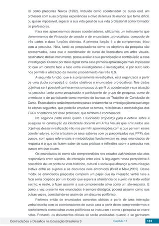 Contradições e Desafios na Educação Brasileira 3 Capítulo 17 181
tal como preconiza Nóvoa (1992). Imbuído como coordenador de curso está um
professor com suas próprias experiências e crivo de leitura de mundo que torna difícil,
ou quase impossível, separar a sua vida geral de sua vida profissional como formador
de professores.
Para nos aproximarmos desses coordenadores, utilizamos um instrumento que
denominamos de Protocolo de cessão e de enunciados provocativos, composto de
três partes e duas funções distintas. A primeira função é a de compromisso ético
com a pesquisa. Nela, tanto as pesquisadoras como os objetivos da pesquisa são
apresentados, para que o coordenador de curso de licenciatura em artes visuais,
destinatário desse instrumento, possa avaliar a sua participação e contribuição a essa
investigação. O envio por meio digital torna essa primeira aproximação mais impessoal
do que um contato face a face entre investigadores e investigados, e por outro lado
nos permite a utilização do mesmo procedimento nas três IES.
A segunda função, que é a propriamente investigativa, está organizada a partir
de uma dupla composiçã o: dados objetivos e enunciados provocativos. Nos dados
objetivos será possível conhecermos um pouco do perfil do coordenador e sua atuação
na pesquisa tanto como pesquisador e participante de grupo de pesquisa, como de
orientador e de participante como membro de bancas de Trabalho de Conclusão de
Curso. Esses dados serão importantes para o andamento da investigação no que tange
às etapas seguintes, que poderão envolver os temas, referências e metodologias dos
TCCs orientados por esse professor, que também é coordenador.
Na segunda parte estão quatro Enunciados propostos para o debate sobre a
pesquisa na construção da identidade docente em Artes Visuais que articulados aos
objetivos dessa investigação irão nos permitir aproximações com o que pensam esses
coordenadores, como articulam os seus saberes com os preconizados nos PPPs dos
cursos, com quais referenciais e metodologias fundamentam os seus enunciados de
resposta e o que os fazem saber de suas práticas e reflexões sobre a pesquisa nos
cursos em que atuam.
Os enunciados tal como são compreendidos nos estudos bakhtinianos são atos
responsivos entre sujeitos, de interação entre eles. A linguagem nessa perspectiva é
concebida de um ponto de vista histórico, cultural e social que abrange a comunicação
efetiva entre os sujeitos e os discursos nela envolvidos (Brait e Melo,2005). Desse
modo, os enunciados propostos cumprem um papel que na interação verbal face a
face seria ocupado por um locutor que espera a alternância do sujeito no texto verbal
escrito; e neste, o fazer assumir a sua compreensão ativa como um ato-resposta. E
como a voz presente nos enunciados é sempre dialógica, poderá assumir como sua
outras vozes, constituindo-se assim de um discurso polifônico.
Partimos então de enunciados concretos obtidos a partir de uma interação
verbal escrita com os coordenadores de curso para a partir deles compreendermos e
conhecermos como outras vozes polifônicas se instauram e como a pesquisa se insere
nelas. Portanto, os documentos oficiais só serão analisados quando e se ganharem
 