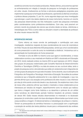 Contradições e Desafios na Educação Brasileira 3 Capítulo 17 182
existência concreta nos enunciados produzidos. Nestes últimos, procuraremos apontar
os enfrentamentos em relação à inserção da pesquisa na formação de professores
em artes visuais. Analisaremos as formas e estruturas pedagógicas propostas para
implementar a pesquisa na formação de professores, apontando os dilemas conceituais
e práticos dessas propostas. E, por fim, numa segunda etapa que essa investigação
querabranger, a partir dos dados objetivos de nosso instrumento, teremos um recorte
das pesquisas desenvolvidas nas três instituições a partir das pesquisas orientadas
pelos coordenadores como professores-orientadores. Com elas, será possível um
primeiro recorte da produção dos alunos que envolve desde os temas, referências e
metodologias dos TCCs e como neles se articulam e tecem a identidade do professor
de artes visuais nessas três IES.
INTERFACES INICIAIS
Como retorno ao nosso convite de participação e contribuição com essa
investigação, recebemos resposta de duas coordenadoras de curso de Licenciatura
em Artes Visuais de duas diferentes IES pesquisadas, sendo que uma é coordenadora
do curso presencial e a outra de curso na modalidade a distância
1
. Iniciaremos com a
apresentação da Coordenadora do Curso presencial.
Formada no ano de 2004 no mesmo curso que agora é coordenadora, a nossa
colaboradora concluiu o seu mestrado em História em 2007 e doutorado em Educação
em 2012, tendo realizado ambos na mesma IES na qual ingressou em 2010. Integra
dois grupos de pesquisa credenciados pelo Conselho Nacional de Desenvolvimento
Científico e Tecnológico (CNPQ) e na data de acesso ao seu currículo lattes, tanto o
projeto de pesquisa como o de extensão que estão em andamento eram integrantes de
um dos grupos de pesquisa em que está vinculada. Como docente, atua na disciplina de
Fotografia e de Fotografia e Tecnologia, Intermídia e Educação. Na análise de suatese
constata-se que a fotografia adolescente foi o seu objeto de investigação, o que nos
permite afirmar que a sua atuação como professora de artes visuais e o seu interesse
por elas já vinha sendo construído desde o seu doutorado. Se ampliarmos mais o foco
de nosso olhar, podemos afirmar que desde o mestrado a nossa colaboradora já se
interessava por estudos da imagem, especificamente como no estudo que realizou
que toma a imagem como fonte histórica e os desenhos e pinturas de um artista
como narrativas de determinado período histórico brasileiro de primeira metade
do século XIX. Estão nesses estudos desenvolvidos no mestrado e no doutorado
pesquisas já construídas a partir de duas abordagens diferenciadas que tomam como
corpus analítico a imagem. O referencial teórico e metodológico de ambas é o mesmo.
Tomam os pressupostos da semiótica francesa e a preocupação com a significação
e produção de sentido dos textos plásticos visuais para o embasamento das análises
1	 No decorrer da construção desse texto nossa colaboradora entregou o cargo de coordenadora
do curso a distância.
 