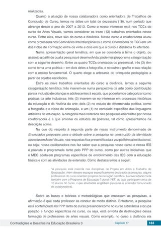 Contradições e Desafios na Educação Brasileira 3 Capítulo 17 183
realizadas.
Quanto a atuação de nossa colaboradora como orientadora de Trabalhos de
Conclusão de Curso, temos no lattes um total de dezesseis (16), num período que
abrange desde o ano de 2007 a 2013. Como o nosso interesse está nos TCCs do
curso de Artes Visuais, vamos considerar os treze (13) trabalhos orientados nesse
curso. Entre eles, nove são do curso a distância. Nesse curso a colaboradora atuou
como professora nos Seminários Interdisciplinares e como Orientadora de TCC em um
dos Pólos de Formação entre os vinte e dois em que o curso a distância foi ofertado.
Numa apresentação geral temática; em que se considera o tema o objeto, ou
assunto a partir do qual a pesquisa é desenvolvida; podemos propor uma categorização
com o seguinte desenho. Entre os quatro TCCs orientados do presencial, três (3) têm
como tema uma poética – em dois deles a fotografia, e no outro o grafite e sua relação
com o ensino fundamental. O quarto elege a artesania do brinquedo pedagógico a
partir de objetos reciclados.
Entre os nove trabalhos orientados do curso a distância, temos a seguinte
categorização temática: três inserem-se numa perspectiva da arte como contribuição
para a inclusão de crianças e adolescentes à escola, que poderíamos categorizar como
práticas da arte inclusivas; três (3) inserem-se no interesse em processos históricos
da educação e da história da arte; dois (2) no estudo de determinada poética, como
a fotografia e o vídeo de animação, e um (1) no conteúdo específico das linguagens
artísticas na educação. A categoria mais reiterada nas pesquisas orientadas por nossa
colaboradora é a que envolve os estudos de poéticas, tal como apresentamos na
descrição acima.
No que diz respeito à segunda parte de nosso instrumento denominado de
Enunciados propostos para o debate sobre a pesquisa na construção da identidade
docente emArtes Visuais, nas respostas fica presentificada a voz polifônica institucional,
ou seja: nossa colaboradora nos faz saber que a pesquisa nesse curso e nessa IES
é prevista e programada tanto pelo PPP do curso, como por outras iniciativas que
o MEC adota em programas específicos de envolvimento das IES com a educação
básica e com as atividades de extensão. Como destacaremos a seguir:
“A pesquisa está inserida nas disciplinas de Projeto em Artes e Trabalho de
Graduação. Além desses espaços especificamente dedicados à pesquisa, alguns
professores do curso orientam projetos de iniciação científica. A universidade conta
também com o Programa de Educação Tutorial (PET) do qual participam cerca de
10 alunos do curso, cujas atividades englobam pesquisa e extensão.”(enunciado
da colaboradora).
Sobre as bases e teóricas e metodológicas que embasam as pesquisas, a
afirmação é que cada professor as conduz de modo distinto. Entretanto, a pesquisa
está contemplada no PPP tanto do curso presencial como no curso a distância e ocupa
posição e função específicas no curso, ou seja, está envolta de destinações dessa
formação de professores de artes visuais. Como exemplo, no curso a distância ela
 