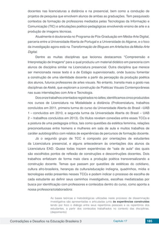 Contradições e Desafios na Educação Brasileira 3 Capítulo 17 185
docentes nas licenciaturas a distância e na presencial, bem como a condução de
projetos de pesquisa que envolvem alunos de ambas as graduações. Tem pesquisado
contextos de formação de professores mediados pelas Tecnologias da Informação e
Comunicação (TIC) e articulações poético-pedagógicas envolvendo ensino de arte e a
produção de imagens técnicas.
Atualmente é doutoranda no Programa de Pós-Graduação em Média-Arte Digital,
parceria entre a Universidade Aberta de Portugal e a Universidade do Algarve, e o foco
da investigação agora está na Transformação de Blogues em Artefactos daMédia-Arte
Digital.
Dentre as muitas disciplinas que lecionou destacamos "Compreensão e
Interpretação de Imagens" para a qual produziu um material didático em pareceria com
alunos de disciplina similar na Licenciatura presencial. Outra disciplina que merece
ser mencionada nesse texto é a de Estágio supervisionado, onde buscou fomentar
a construção de uma identidade docente a partir da percepção da produção poética
dos alunos, futuros professores de artes visuais. No entanto, transita mais a gosto nas
disciplinas de Ateliê, que exploram a construção de Poéticas Visuais Contemporâneas
nas suas interrelações com Arte e Tecnologia.
Dosonzetrabalhosorientadosregistradosnolattes,identificamoscincoproduzidos
nos cursos de Licenciatura na Modalidade a distância (Prolicenciatura, trabalhos
concluídos em 2011, primeira turma do curso da Universidade Aberta do Brasil –UAB
1 – concluídos em 2010, e segunda turma da Universidade Aberta do Brasil – UAB
2 – traballhos concluídos em 2013). Os títulos revelam conexões entre esses TCCs e
a postura de uma pedagogia crítica, tais como questões da estética feminina, relações
preconceituosas entre homens e mulheres em sala de aula e muitos trabalhos de
caráter autobiográfico com relatos de experiências de percursos de formação docente.
Já o segundo grupo de TCC é composto por orientações de estudantes
da Licenciatura presencial, e alguns antecederam às orientações dos alunos da
Licenciatura EAD. Quase todas trazem experiências de "sala de aula" das quais
são escolhidos pontos de reflexão de construções e descontruções docentes. Dois
trabalhos enfatizam de forma mais clara a produção poética transversalizando a
construção docente. Temas que passam por questões de estéticas do cotidiano,
cultura afro-brasileira, heranças da cultura/educação indíegna, quadrinhos, mídia e
tecnologias estão presentes nesses TCCs e podem indicar o processo de escolha de
cada estudante ao definir seus caminhos investigativos, escolhas mediatizadas por
busca por identificação com professores e conteúdos dentro do curso, como aponta a
nossa professora/colaboradora:
As bases teóricas e metodológicas utilizadas neste processo de disseminação
investigativa são apresentadas e articuladas junto às experiências construídas
tendo por foco o diálogo entre seus repertórios pessoais e os repertórios dos
estudantes, a partir dos conteúdos trabalhados no contexto das disciplinas.
(depoimento)
 