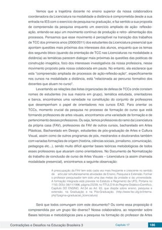 Contradições e Desafios na Educação Brasileira 3 Capítulo 17 186
Vemos que a trajetória docente no ensino superior da nossa colaboradora
coordenadora da Licenciatura na modalidade a distância é comprometida desde a sua
entrada na IES com o exercício de pesquisa na graduação, e faz sentido a sua proposta
de compreensão da pesquisa enquanto um exercício ampliado de ação- reflexão-
ação, entendo-se aqui um movimento contínuo de produção e retro- alimentação dos
processos. Pensamos que esse movimento é perceptível na transição dos trabalhos
de TCC dos primeiros anos (2000/2011) dos estudantes da Licenciatura presencial que
apontam questões mais próximas dos interesses dos alunos, enquanto que os temas
dos segundo bloco (quando da orientação de TCC nas Licenciaturas na modalidade a
distância) as temáticas parecem dialogar mais próximas às questões das poéticas de
construção imagética, foco dos interesses investigativos da nossa professora, nesse
movimento proposto pela nossa colaborada em pauta. No entanto, ela esclarece que
esta "compreensão ampliada de processos de ação-reflexão-ação", especificamente
nos cursos na modalidade a distância, está "relacionada ao percurso formativo dos
docentes que atuam no curso".
Levantando as relações das listas organizadas de defesa de TCCs onde constam
nomes de estudantes (na sua maioria em grupo), temática estudada, orientadores
e banca, encontramos uma variedade na constituição do conjunto de professores
que desempenham o papel de orientadores nos cursos EAD. Para orientar os
TCCs, momento crucial da pesquisa no processo de formação do curso que está
formando professores de artes visuais, encontramos uma variedade de formação e de
pertencimento desses professores. Ou seja, temos professores do ramo da Licenciatura
da própria casa (FAV), professores da FAV de outros cursos, bacharelado em Artes
Plásticas, Bacharelado em Design, estudantes de pós-graduação de Artes e Cultura
Visual, assim como de outros programas de pós, mestrandos e doutorandos também
com variadas formações de origem (história, ciências sociais, jornalismo, comunicação,
pedagogia etc...), sendo muito difícil apontar bases teóricas metodológicas de todos
esses professores que atuaram como orientadores. No Documento de Normatização
do trabalho de conclusão de curso de Artes Visuais – Licenciatura (a assim chamada
modalidade presencial), encontramos a seguinte observação:
A preocupação da FAV tem sido cada vez mais freqüente e crescente no sentido
de	 articular simultaneamente atividades de Ensino, Pesquisa e Extensão. Formar
o professor pesquisador tem sido uma das metas da unidade e da universidade.
A formação integrada está prevista no Estatuto e Regimento da UFG, Portaria no
1150, DOU: 08/11/1996, página 23239, no TÍTULO III do Regime Didático-Científico,
Capítulo DO ENSINO, Art.54 ao Art. 63, que dispõe sobre ensino, pesquisa e
extensão, na Graduação e na Pós-Graduação. (http://www.fav.ufg.br/interna.
php?pagina=graduacao_licenciatura)
Será que todos comungam com este documento? Ou como essa proposição é
compreendida por um grupo tão diverso? Nossa colaboradora, ao responder sobre
Bases teóricas e metodológicas para a pesquisa na formação do professor de Artes
 