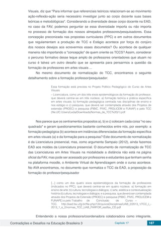 Contradições e Desafios na Educação Brasileira 3 Capítulo 17 187
Visuais, diz que "Para informar que referenciais teóricos relacionam-se ao movimento
ação-reflexão-ação seria necessário investigar junto ao corpo docente suas bases
teóricas e metodológicas". Considerando a diversidade desse corpo docente na EAD,
no caso da FAV, podemos perguntar se essa diversidade importa ou não importa
no processo de formação dos nossos almejados professores/pesquisadores. Essa
concepção preconizada nas propostas curriculares (PPC) e em outros documentos
que regulamentam a produção de TCC e Estágio acontece por força do conjúro
dos nossos desejos aos ecrevermos esses documetos? Ou acontece de qualquer
maneira não importando a "concepção" de quem oriente os TCCS? Assim, considerar
o percurso formativo desse leque amplo de professores orientadores que atuam no
curso é talvez um outro desafio que se apresenta para pensarmos a questão da
formação de professores em artes visuais ...
No mesmo documento de normatização do TCC, encontramos o seguinte
detalhamento sobre a formação professor/pesquisador:
Essa formação está prevista no Projeto Político Pedagógico do Curso de Artes
Visuais
– Licenciatura, como um dos três eixos epistemológicos da formação do professor,
que deverá centrar-se em três núcleos: a) formação teórica e prática específica
em artes visuais; b) formação pedagógica centrada nas disciplinas de ensino e
nos estágio e c) pesquisa, que deverá ser contemplada através dos Projetos de
extensão (PROEC) e pesquisa (PIBIC, PIVIC, PROLICEM e FUNAP) e pelo TCC
(file:///C:/Users/Leda/Downloads/Normas_de_TCC%20(1).pdf
Nos parece que os centramentos propostos a), b) e c) colocam cada coisa "no seu
quadrado" e geram questionamentos bastante conhecidos entre nós, por exemplo: a
formação pedagógica (b) acontece em instâncias diferenciadas da formação específica
em artes visuais (a) e da formação para a pesquisa? Este documento de normatização
é da Licenciatura presencial, mas, como argumenta Sampaio (2012), ainda fazemos
EAD aos moldes da Licenciatura presencial. O documento de normatização de TCC
das Licenciaturas em Artes Visuais na modalidade a distância não está na página
oficial da FAV, mas pode ser acessado por professores e estudantes que tenham senha
na plataforma moodle, o Ambiente Virtual de Aprendizagem onde o curso acontece.
No AVA encontramos, no documento que normatiza o TCC da EAD, a proposição da
formação do professor/pesquisador
[...] como um dos quatro eixos epistemológicos da formação de professores
(indicados no PPC), que deverá centrar-se em quatro núcleos: a) formação em
ensino de arte; b) cultura, tecnologias e diálogos; c) arte, estética e contextualização
história d) cultura, tecnologias e diálogos; e a pesquisa, que deverá ser contemplada
através dos Projetos de Extensão (PROEC) e pesquisa (PIBIC, PIVIC, PROLICEM e
FUNAPE) e pelo Trabalho	 de	 Conclusão	 de	 Curso	 –	
TCC. http://ead.fav.ufg.br/file.php/1/ArquivosDisciplinas/UAB_2/2013_1/TCC_I_-
2013_1_e_2/normas_TCC_UAB_PARFOR_eadfav_CD.pdf
Entendendo a nossa professora/coordenadora colaboradora como integrante,
 