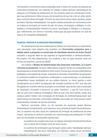 Contradições e Desafios na Educação Brasileira 3 Capítulo 17 188
conhecedora e construtora dessa proposição (que a nosso ver avança na proposta da
Licenciatura presencial), sua resposta em relação a bases teóricas metodológicas da
pesquisa na formação de professores em seu contexto pode ser considerada tímida,
pois sua performance indica um grau de consciência do que faz e de um olhar atento
para o entorno dessa formação. O trecho do documento acima indica escolhas, pistas
de bases "teóricas metodológicas" nos quatro núcleos propostos em consonância com
os núcleos a) formação em ensino de arte; b) cultura, tecnologias e diálogos; c) arte,
estética e contextualização histórica d) cultura, tecnologias e diálogos; e a pesquisa,
que, infelizmente, em nenhum momento, indica que ela pode acontecer em sala de
aula ou em situações pedagógicas.
PONTOS, PONTAS E ALINHAVOS PROVISÓRIOS
Os depoimentos das duas colaboradoras diferem-se a princípio por um apresentar
uma percepção mais subjetiva das questões nos Enunciados propostos para o
debate sobre a pesquisa na construção da identidade docente em Artes Visuais
enquanto o segundo atém-se aos aspectos já regulamentados e institucionalizados.
No entanto, nos dois depoimentos, fica evidente a foco na ação docente, tanto em
termos de repertório, quanto de AÇÃO.
Em relação a Modos de disseminação das pesquisas realizadas, ou a quem
interessa as pesquisas, as duas colaboradoras sugerem existir um compartilhamento
daspesquisasnoambienteacadêmico(inter-extra).Curiosoqueumadascolaboradoras
estabelece uma espécie de divisão: enquanto os docentes compartilham as pesquisas
no ambiente acadêmico (congressos, publicações e novas pesquisas), os estudantes
compartilham esses resultados em sua prática docente, ou como aponta a outra
coordenadora ao se referir às pesquisas de iniciação científica ou PET, que elas são
divulgadas em eventos internos da própria universidade. Aqui temos mais umadivisão
de "produção, circulação e consumo" do saber "científico", o que de novo exclui a
sala de aula como instância investigativa. Mais do que uma mera divisão, esses dois
campos podem indicar uma concepção de formação de professor/pesquisador que
ainda merece ser discutida, confrontada, debatida, para saber por onde passam nossa
compreensão e desejos de que ela aconteça.
Nenhum enunciado indica ou dá exemplo de possíveis bases teóricas
metodológicas condicionando uma resposta a uma consulta às bases dos professores.
Ora, se estamos nos dois casos em instâncias de formação de professores de artes
visuais, não temos aí nenhuma conexão com esta formação de professores? A “falta”
que nos enunciados se presentifica aponta para:
a) ausência de conexão mais clara na relação orientador/orientando/temáticas
com o campo de formação inicial de artes visuais;
b) ausência de orientações que forneçam pistas sobre "identidades teóricas/
metodológicas" das duas instituições, por exemplo, cultura visual, processos
 