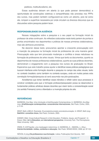 Contradições e Desafios na Educação Brasileira 3 Capítulo 17 189
poéticos, multiculturalismo, etc.
Essas ausências deixam em aberto (o que pode parecer democrático) a
oportunidade de construções coletivas e compartilhadas não previstas nos PPPs
dos cursos, mas podem também configurarem-se como um abismo, pois tal como
ele, rompem a superfície necessária por onde circulam os diversos discursos que as
discussões sobre pesquisa podem tecer.
RESPONSABILIDADE DA AUSÊNCIA
Nossas indagações sobre a pesquisa e o seu papel na formação inicial do
professor de artes continuam. As reflexões costuradas neste texto partem de pontas e
pontos encontrados nos depoimentos e práticas de nossas primeiras colaboradoras,
mas são alinhavos provisórios.
No decorrer desse texto, procuramos apontar a crescente preocupação com
a inserção da pesquisa na formação inicial de professores de uma maneira geral.
Preocupação esta que tem provocado mudanças e conflitos e áreas nebulosas na
formação de professores de artes visuais. Vimos que tanto os documentos, quanto os
depoimentos de nossas professoras colaboradoras, quanto as suas práticas docentes,
demonstram o engajamento com a pesquisa nos cursos de graduação no Brasil.
Esperamos que este trabalho possa ajudar a identificar essas práticas pedagógicas que
buscam interfaces entre formação docente e pesquisa no campo das artes visuais, tanto
no contexto brasileiro como também no contexto europeu, onde em muitos países esta
correlação formação/pesquisa só será assumida nas pós-graduações.
Acreditamos que tentar identificar esses trânsitos e refletir sobre seus processos é
construir condições para que a formação professor/pesquisador possa se desenvolver e
fundamentar práticas artísticas desses docentes que visem tanto a conscientização social
(no sentido Freireano) como a liberdade e a invenção próprias da arte.
REFERÊNCIAS
BARBOSA, Ana Mae. Uma introdução à Arte/Educação Contemporânea. In: BARBOSA, Ana Mae
(org.) Arte/Educação contemporânea: consonâncias internacionais. São Paulo, Cortez, 2005,
p.11-24.
BRAIT, Beth e MELO, Rosineide. Enunciado/enunciado concreto/enunciação. In: BRAIT, Beth (org).
Bakhthin: conceitos chave. São Paulo: Contexto, 2005.
EISNER, Elliot. Cross-Cultural Research in Arts Education, Problems, Issues, and Prospects”. In:
Eisner, Elliot. Art in Education, an international perspective. University Park: The Pennsylvania
State University, 1984.
IRWIN, R. A/R/Tografia: uma mestiçagem metonímica. In: BARBOSA, A. ; AMARAL, L. (Org.).
Interterritorialidade: mídias, contextos e educação. São Paulo: SENAC/SESC, 2008, pp. 87-104.
NÓVOA, A.(org.) Os professores e sua formação. Lisboa: Publicações Dom Quixote, 1997.
 