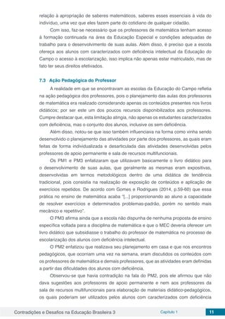 Contradições e Desafios na Educação Brasileira 3 Capítulo 1 11
relação à apropriação de saberes matemáticos, saberes esses essenciais à vida do
indivíduo, uma vez que eles fazem parte do cotidiano de qualquer cidadão.
Com isso, faz-se necessário que os professores de matemática tenham acesso
à formação continuada na área da Educação Especial e condições adequadas de
trabalho para o desenvolvimento de suas aulas. Além disso, é preciso que a escola
ofereça aos alunos com caracterizados com deficiência intelectual da Educação do
Campo o acesso à escolarização, isso implica não apenas estar matriculado, mas de
fato ter seus direitos efetivados.
7.3	 Ação Pedagógica do Professor
A realidade em que se encontravam as escolas da Educação do Campo refletia
na ação pedagógica dos professores, pois o planejamento das aulas dos professores
de matemática era realizado considerando apenas os conteúdos presentes nos livros
didáticos; por ser este um dos poucos recursos disponibilizados aos professores.
Cumpre destacar que, esta limitação atingia, não apenas os estudantes caracterizados
com deficiência, mas o conjunto dos alunos, inclusive os sem deficiência.
Além disso, notou-se que isso também influenciava na forma como vinha sendo
desenvolvido o planejamento das atividades por parte dos professores, as quais eram
feitas de forma individualizada e desarticulada das atividades desenvolvidas pelos
professores de apoio permanente e sala de recursos multifuncionais.
Os PM1 e PM3 enfatizaram que utilizavam basicamente o livro didático para
o desenvolvimento de suas aulas, que geralmente as mesmas eram expositivas,
desenvolvidas em termos metodológicos dentro de uma didática de tendência
tradicional, pois consistia na realização de exposição de conteúdos e aplicação de
exercícios repetidos. De acordo com Gomes e Rodrigues (2014, p.59-60) que essa
prática no ensino de matemática acaba “[...] proporcionando ao aluno a capacidade
de resolver exercícios e determinados problemas-padrão, porém no sentido mais
mecânico e repetitivo”.
O PM3 afirma ainda que a escola não dispunha de nenhuma proposta de ensino
específica voltada para a disciplina de matemática e que o MEC deveria oferecer um
livro didático que subsidiasse o trabalho do professor de matemática no processo de
escolarização dos alunos com deficiência intelectual.
O PM2 enfatizou que realizava seu planejamento em casa e que nos encontros
pedagógicos, que ocorriam uma vez na semana, eram discutidos os conteúdos com
os professores de matemática e demais professores, que as atividades eram definidas
a partir das dificuldades dos alunos com deficiência.
Observou-se que havia contradição na fala do PM2, pois ele afirmou que não
dava sugestões aos professores de apoio permanente e nem aos professores da
sala de recursos multifuncionais para elaboração de materiais didático-pedagógicos,
os quais poderiam ser utilizados pelos alunos com caracterizados com deficiência
 