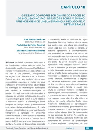 Contradições e Desafios na Educação Brasileira 3 Capítulo 18 191
O DESAFIO DO PROFESSOR DIANTE DO PROCESSO
DE INCLUSÃO NO IFAC: REFLEXÕES SOBRE O ENSINO-
APRENDIZAGEM DE LÍNGUA ESPANHOLA MEDIADO PELO
SISTEMA BRAILLE
CAPÍTULO 18
doi
José Eliziário de Moura
(jose.moura@ifac.edu.br)
Paulo Eduardo Ferlini Teixeira (
paulo.teixeira@ifac.edu.br)
Erlande D’Ávila do Nascimento
(erlande.nascimento@ifac.edu.br)
RESUMO: No Brasil, o processo de inclusão é
um dos desafios postos a todas as instituições
de educação nos últimos anos. A dificuldade em
oferecer formação continuada aos profissionais
na área é um problema, principalmente
na região norte. Notadamente, o Instituto
Federal do Acre tem acolhido alunos com
necessidades especiais, e muitos de seus
professores procuram superar as adversidades
na elaboração de metodologias estratégicas
para realizar o ensino-aprendizagem. O
objetivo principal é produzir reflexões sobre a
utilização de variadas metodologias de ensino
e aprendizagem para incluir o aluno especial
à educação básica. A metodologia desta
pesquisa se configura como quali-quantitativa
exploratória, do tipo estudo de caso. A coleta
de dados foi realizada através de levantamento
bibliográfico e aplicação de entrevistas
semiestruturadas. A investigação foi realizada
no Instituto Federal do Acre – Campus Xapuri
no ano de 2016 com uma turma de segundo ano
do Curso Técnico em Biotecnologia integrado
com o ensino médio, na disciplina de Língua
Espanhola. Na turma havia 32 alunos, sendo
que dentre eles, uma aluna com deficiência
visual, algo que nos chamou a atenção. O
trabalho apresentou o acompanhamento
das atividades da discente num período de
seis meses do ano vigente e como resultado
observou-se, portanto, o empenho da escrita
em Braille da jovem deficiente visual que
apresentou como resposta, variadas formas
de vencer fronteiras geradas por preconceitos
sociais, buscando provocar questionamentos
sobre a criação da sua autonomia e formas de
reconhecer a cidadania no contexto escolar.
Como reflexões, questionou-se a urgência
da formação continuada para professores
na lida com alunos especiais e a importante
inter-relação entre família e escola com
intuito de promover melhores condições de
aprendizagem, consequentemente, facilitando
o processo de ensino técnico. Vale ressaltar
que apenas nessa disciplina ela utilizou o
sistema de escrita alfabética Braille como
ferramenta metodológica de aprendizagem.
O questionamento sobre gênero também está
presente neste estudo, uma vez que a jovem
revelou sofrer alguns tipos de discriminação
na sua condição de mulher. No entanto, ao
final do semestre, a estudante mostrou-se bem
competente no processo de aprendizagem
do idioma espanhol, conseguindo um bom
 