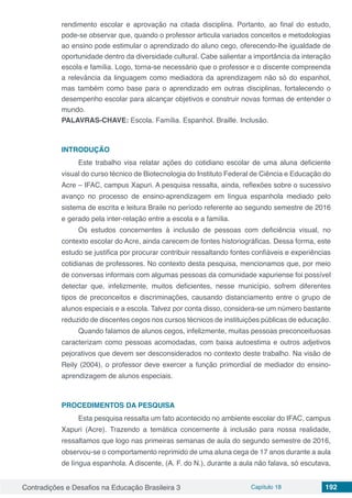 Contradições e Desafios na Educação Brasileira 3 Capítulo 18 192
rendimento escolar e aprovação na citada disciplina. Portanto, ao final do estudo,
pode-se observar que, quando o professor articula variados conceitos e metodologias
ao ensino pode estimular o aprendizado do aluno cego, oferecendo-lhe igualdade de
oportunidade dentro da diversidade cultural. Cabe salientar a importância da interação
escola e família. Logo, torna-se necessário que o professor e o discente compreenda
a relevância da linguagem como mediadora da aprendizagem não só do espanhol,
mas também como base para o aprendizado em outras disciplinas, fortalecendo o
desempenho escolar para alcançar objetivos e construir novas formas de entender o
mundo.
PALAVRAS-CHAVE: Escola. Família. Espanhol. Braille. Inclusão.
INTRODUÇÃO
Este trabalho visa relatar ações do cotidiano escolar de uma aluna deficiente
visual do curso técnico de Biotecnologia do Instituto Federal de Ciência e Educação do
Acre – IFAC, campus Xapuri. A pesquisa ressalta, ainda, reflexões sobre o sucessivo
avanço no processo de ensino-aprendizagem em língua espanhola mediado pelo
sistema de escrita e leitura Braile no período referente ao segundo semestre de 2016
e gerado pela inter-relação entre a escola e a família.
Os estudos concernentes à inclusão de pessoas com deficiência visual, no
contexto escolar do Acre, ainda carecem de fontes historiográficas. Dessa forma, este
estudo se justifica por procurar contribuir ressaltando fontes confiáveis e experiências
cotidianas de professores. No contexto desta pesquisa, mencionamos que, por meio
de conversas informais com algumas pessoas da comunidade xapuriense foi possível
detectar que, infelizmente, muitos deficientes, nesse município, sofrem diferentes
tipos de preconceitos e discriminações, causando distanciamento entre o grupo de
alunos especiais e a escola. Talvez por conta disso, considera-se um número bastante
reduzido de discentes cegos nos cursos técnicos de instituições públicas de educação.
Quando falamos de alunos cegos, infelizmente, muitas pessoas preconceituosas
caracterizam como pessoas acomodadas, com baixa autoestima e outros adjetivos
pejorativos que devem ser desconsiderados no contexto deste trabalho. Na visão de
Reily (2004), o professor deve exercer a função primordial de mediador do ensino-
aprendizagem de alunos especiais.
PROCEDIMENTOS DA PESQUISA
Esta pesquisa ressalta um fato acontecido no ambiente escolar do IFAC, campus
Xapuri (Acre). Trazendo a temática concernente à inclusão para nossa realidade,
ressaltamos que logo nas primeiras semanas de aula do segundo semestre de 2016,
observou-se o comportamento reprimido de uma aluna cega de 17 anos durante a aula
de língua espanhola. A discente, (A. F. do N.), durante a aula não falava, só escutava,
 