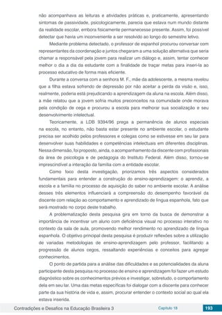 Contradições e Desafios na Educação Brasileira 3 Capítulo 18 193
não acompanhava as leituras e atividades práticas e, praticamente, apresentando
sintomas de passividade, psicologicamente, parecia que estava num mundo distante
da realidade escolar, embora fisicamente permanecesse presente. Assim, foi possível
detectar que havia um inconveniente a ser resolvido ao longo do semestre letivo.
Mediante problema detectado, o professor de espanhol procurou conversar com
representantes da coordenação e juntos chegaram a uma solução alternativa que seria
chamar a responsável pela jovem para realizar um diálogo e, assim, tentar conhecer
melhor o dia a dia da estudante com a finalidade de traçar metas para inseri-la ao
processo educativo de forma mais eficiente.
Durante a conversa com a senhora M. F., mãe da adolescente, a mesma revelou
que a filha estava sofrendo de depressão por não aceitar a perda da visão e, isso,
realmente, poderia está prejudicando a aprendizagem da aluna na escola. Além disso,
a mãe relatou que a jovem sofria muitos preconceitos na comunidade onde morava
pela condição de cega e procurou a escola para melhorar sua socialização e seu
desenvolvimento intelectual.
Teoricamente, a LDB 9394/96 prega a permanência de alunos especiais
na escola, no entanto, não basta estar presente no ambiente escolar, o estudante
precisa ser acolhido pelos professores e colegas como se estivesse em seu lar para
desenvolver suas habilidades e competências intelectuais em diferentes disciplinas.
Nessa dimensão, foi proposto, ainda, o acompanhamento da discente com profissionais
da área de psicologia e de pedagogia do Instituto Federal. Além disso, tornou-se
imprescindível a interação da família com a entidade escolar.
Como foco desta investigação, priorizamos três aspectos considerados
fundamentais para entender a construção do ensino-aprendizagem: o aprendiz, a
escola e a família no processo de aquisição do saber no ambiente escolar. A análise
desses três elementos influenciará a compreensão do desempenho favorável da
discente com relação ao comportamento e aprendizado de língua espanhola, fato que
será mostrado no corpo deste trabalho. 	
A problematização desta pesquisa gira em torno da busca de demonstrar a
importância de incentivar um aluno com deficiência visual no processo interativo no
contexto da sala de aula, promovendo melhor rendimento no aprendizado de língua
espanhola. O objetivo principal desta pesquisa é produzir reflexões sobre a utilização
de variadas metodologias de ensino-aprendizagem pelo professor, facilitando a
progressão de alunos cegos, ressaltando experiências e conceitos para agregar
conhecimentos.
O ponto de partida para a análise das dificuldades e as potencialidades da aluna
participante desta pesquisa no processo de ensino e aprendizagem foi fazer um estudo
diagnóstico sobre os conhecimentos prévios e investigar, sobretudo, o comportamento
dela em seu lar. Uma das metas específicas foi dialogar com a discente para conhecer
parte da sua história de vida e, assim, procurar entender o contexto social ao qual ela
estava inserida.
 