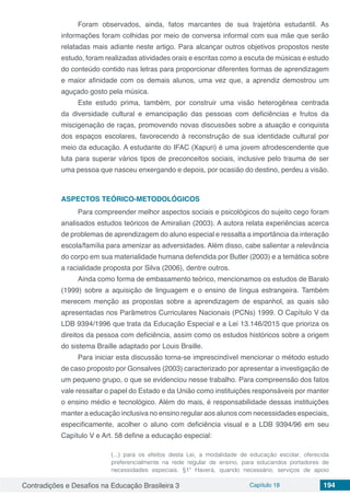 Contradições e Desafios na Educação Brasileira 3 Capítulo 18 194
Foram observados, ainda, fatos marcantes de sua trajetória estudantil. As
informações foram colhidas por meio de conversa informal com sua mãe que serão
relatadas mais adiante neste artigo. Para alcançar outros objetivos propostos neste
estudo, foram realizadas atividades orais e escritas como a escuta de músicas e estudo
do conteúdo contido nas letras para proporcionar diferentes formas de aprendizagem
e maior afinidade com os demais alunos, uma vez que, a aprendiz demostrou um
aguçado gosto pela música.
Este estudo prima, também, por construir uma visão heterogênea centrada
da diversidade cultural e emancipação das pessoas com deficiências e frutos da
miscigenação de raças, promovendo novas discussões sobre a atuação e conquista
dos espaços escolares, favorecendo à reconstrução de sua identidade cultural por
meio da educação. A estudante do IFAC (Xapuri) é uma jovem afrodescendente que
luta para superar vários tipos de preconceitos sociais, inclusive pelo trauma de ser
uma pessoa que nasceu enxergando e depois, por ocasião do destino, perdeu a visão.
ASPECTOS TEÓRICO-METODOLÓGICOS
Para compreender melhor aspectos sociais e psicológicos do sujeito cego foram
analisados estudos teóricos de Amiralian (2003). A autora relata experiências acerca
de problemas de aprendizagem do aluno especial e ressalta a importância da interação
escola/família para amenizar as adversidades. Além disso, cabe salientar a relevância
do corpo em sua materialidade humana defendida por Butler (2003) e a temática sobre
a racialidade proposta por Silva (2006), dentre outros.
Ainda como forma de embasamento teórico, mencionamos os estudos de Baralo
(1999) sobre a aquisição de linguagem e o ensino de língua estrangeira. Também
merecem menção as propostas sobre a aprendizagem de espanhol, as quais são
apresentadas nos Parâmetros Curriculares Nacionais (PCNs) 1999. O Capítulo V da
LDB 9394/1996 que trata da Educação Especial e a Lei 13.146/2015 que prioriza os
direitos da pessoa com deficiência, assim como os estudos históricos sobre a origem
do sistema Braille adaptado por Louis Braille.
Para iniciar esta discussão torna-se imprescindível mencionar o método estudo
de caso proposto por Gonsalves (2003) caracterizado por apresentar a investigação de
um pequeno grupo, o que se evidenciou nesse trabalho. Para compreensão dos fatos
vale ressaltar o papel do Estado e da União como instituições responsáveis por manter
o ensino médio e tecnológico. Além do mais, é responsabilidade dessas instituições
manter a educação inclusiva no ensino regular aos alunos com necessidades especiais,
especificamente, acolher o aluno com deficiência visual e a LDB 9394/96 em seu
Capítulo V e Art. 58 define a educação especial:
(...) para os efeitos desta Lei, a modalidade de educação escolar, oferecida
preferencialmente na rede regular de ensino, para educandos portadores de
necessidades especiais. §1º Haverá, quando necessário, serviços de apoio
 