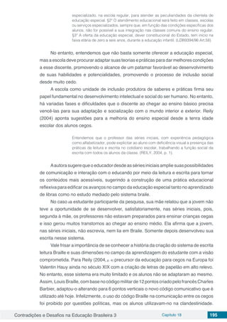 Contradições e Desafios na Educação Brasileira 3 Capítulo 18 195
especializado, na escola regular, para atender as peculiaridades da clientela de
educação especial. §2º O atendimento educacional será feito em classes, escolas
ou serviços especializados, sempre que, em função das condições específicas dos
alunos, não for possível a sua integração nas classes comuns do ensino regular.
§3º A oferta da educação especial, dever constitucional do Estado, tem início na
faixa etária de zero a seis anos, durante a educação infantil. (LDB9394/96 Art.58)
No entanto, entendemos que não basta somente oferecer a educação especial,
mas a escola deve procurar adaptar suas teorias e práticas para dar melhores condições
a esse discente, promovendo o alcance de um patamar favorável ao desenvolvimento
de suas habilidades e potencialidades, promovendo o processo de inclusão social
desde muito cedo.
A escola como unidade de inclusão produtora de saberes e práticas firma seu
papel fundamental no desenvolvimento intelectual e social do ser humano. No entanto,
há variadas fases e dificuldades que o discente ao chegar ao ensino básico precisa
vencê-las para sua adaptação e socialização com o mundo interior e exterior. Reily
(2004) aponta sugestões para a melhoria do ensino especial desde a tenra idade
escolar dos alunos cegos.
Entendemos que o professor das séries iniciais, com experiência pedagógica
como alfabetizador, pode explicitar ao aluno com deficiência visual a presença das
práticas de leitura e escrita no cotidiano escolar, trabalhando a função social da
escrita com todos os alunos da classe. (REILY. 2004, p. 1).
Aautora sugere que o educador desde as séries iniciais amplie suas possibilidades
de comunicação e interação com o educando por meio da leitura e escrita para tornar
os conteúdos mais acessíveis, sugerindo a construção de uma prática educacional
reflexiva para edificar os avanços no campo da educação especial tanto no aprendizado
de libras como no estudo mediado pelo sistema braile.
No caso da estudante participante da pesquisa, sua mãe relatou que a jovem não
teve a oportunidade de se desenvolver, satisfatoriamente, nas séries iniciais, pois,
segunda à mãe, os professores não estavam preparados para ensinar crianças cegas
e isso gerou muitos transtornos ao chegar ao ensino médio. Ela afirma que a jovem,
nas séries iniciais, não escrevia, nem lia em Braile. Somente depois desenvolveu sua
escrita nesse sistema.
Vale frisar a importância de se conhecer a história da criação do sistema de escrita
leitura Braille e suas dimensões no campo da aprendizagem do estudante com a visão
comprometida. Para Reily (2004, p. 4) precursor da educação para cegos na Europa foi
Valentin Hauy ainda no século XIX com a criação de letras de papelão em alto relevo.
No entanto, esse sistema era muito limitado e os alunos não se adaptaram ao mesmo.
Assim, Louis Braille, com base no código militar de 12 pontos criado pelo francês Charles
Barbier, adaptou-o alterando para 6 pontos verticais o novo código comunicativo que é
utilizado até hoje. Infelizmente, o uso do código Braille na comunicação entre os cegos
foi proibido por questões políticas, mas os alunos utilizavam-no na clandestinidade.
 
