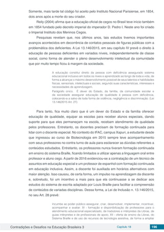 Contradições e Desafios na Educação Brasileira 3 Capítulo 18 196
Somente, mais tarde tal código foi aceito pelo Instituto Nacional Parisiense, em 1854,
dois anos após a morte do seu criador.
Reily (2004) afirma que a educação oficial de cegos no Brasil teve início também
em 1854 fundado pelo decreto imperial do imperador D. Pedro I. Neste ano foi criado
o Imperial Instituto dos Meninos Cegos.
Pesquisas revelam que, nos últimos anos, tais estudos tivemos importantes
avanços acontecidos em decorrência de contatos pessoais de figuras públicas com a
problemática dos deficientes. A Lei 13.146/2015, em seu capítulo IV prevê o direito à
educação de pessoas deficientes em variados níveis, independentemente de classe
social, como forma de atender o pleno desenvolvimento intelectual da comunidade
que por muito tempo ficou à margem da sociedade.
A educação constitui direito da pessoa com deficiência assegurado sistema
educacional inclusivo em todos os níveis e aprendizado ao longo de toda a vida, de
forma a alcançar o máximo desenvolvimento possível de seus talentos e habilidades
físicas, sensoriais, intelectuais e sociais, segundo suas características, interesses e
necessidades de aprendizagem.
Parágrafo único. É dever do Estado, da família, da comunidade escolar e
da sociedade assegurar educação de qualidade à pessoa com deficiência,
colocando-a a salvo de toda forma de violência, negligência e discriminação. (Lei
13.146/2015 Art. 27)
Para tanto, fica muito claro que é um dever do Estado e da família oferecer
educação de qualidade, equipar as escolas para receber alunos especiais, dando
suporte para que eles permaneçam na escola, recebam atendimento de qualidade
pelos professores. Entretanto, os docentes precisam de formação continuada para
lidar com o discente especial. No contexto do IFAC, campus Xapuri, a estudante desde
que ingressou ao curso de Biotecnologia em 2015 sempre teve acompanhamento
com seus professores no contra turno de aula para esclarecer as dúvidas referentes a
conteúdos estudados. Entretanto, os professores nunca tiveram formação continuada
em ensino do sistema Braille, ficando limitados a utilizar apenas a linguagem oral entre
professor e aluno cego. A partir de 2016 evidenciou-se a contratação de um técnico de
assuntos em educação especial e um professor de espanhol com formação continuada
em educação inclusiva. Assim, a discente foi auxiliada em horários alternativos com
maior atenção. Isso causou, de certa forma, um impulso na aprendizagem da discente
e, sobretudo, foi um incentivo a mais para que ela continuasse a se dedicar aos
estudos do sistema de escrita adaptado por Louis Braille para facilitar a compreensão
de conteúdos de variadas disciplinas. Dessa forma, a Lei de Inclusão n. 13.146/2015,
no seu Art. 28 prevê:
Incumbe ao poder público assegurar, criar, desenvolver, implementar, incentivar,
acompanhar e avaliar: XI - formação e disponibilização de professores para o
atendimento educacional especializado, de tradutores e intérpretes da Libras, de
guias intérpretes e de profissionais de apoio; XII - oferta de ensino da Libras, do
Sistema Braille e de uso de recursos de tecnologia assistiva, de forma a ampliar
 