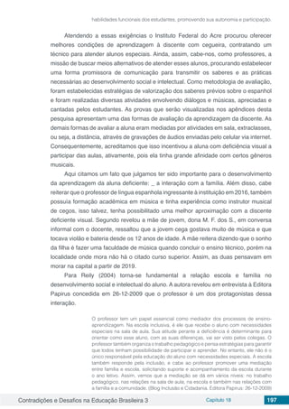 Contradições e Desafios na Educação Brasileira 3 Capítulo 18 197
habilidades funcionais dos estudantes, promovendo sua autonomia e participação.
Atendendo a essas exigências o Instituto Federal do Acre procurou oferecer
melhores condições de aprendizagem à discente com cegueira, contratando um
técnico para atender alunos especiais. Ainda, assim, cabe-nos, como professores, a
missão de buscar meios alternativos de atender esses alunos, procurando estabelecer
uma forma promissora de comunicação para transmitir os saberes e as práticas
necessárias ao desenvolvimento social e intelectual. Como metodologia de avaliação,
foram estabelecidas estratégias de valorização dos saberes prévios sobre o espanhol
e foram realizadas diversas atividades envolvendo diálogos e músicas, apreciadas e
cantadas pelos estudantes. As provas que serão visualizadas nos apêndices desta
pesquisa apresentam uma das formas de avaliação da aprendizagem da discente. As
demais formas de avaliar a aluna eram mediadas por atividades em sala, extraclasses,
ou seja, a distância, através de gravações de áudios enviadas pelo celular via internet.
Consequentemente, acreditamos que isso incentivou a aluna com deficiência visual a
participar das aulas, ativamente, pois ela tinha grande afinidade com certos gêneros
musicais.
Aqui citamos um fato que julgamos ter sido importante para o desenvolvimento
da aprendizagem da aluna deficiente: _ a interação com a família. Além disso, cabe
reiterar que o professor de língua espanhola ingressante à instituição em 2016, também
possuía formação acadêmica em música e tinha experiência como instrutor musical
de cegos, isso talvez, tenha possibilitado uma melhor aproximação com a discente
deficiente visual. Segundo revelou a mãe de jovem, dona M. F. dos S., em conversa
informal com o docente, ressaltou que a jovem cega gostava muito de música e que
tocava violão e bateria desde os 12 anos de idade. A mãe reitera dizendo que o sonho
da filha é fazer uma faculdade de música quando concluir o ensino técnico, porém na
localidade onde mora não há o citado curso superior. Assim, as duas pensavam em
morar na capital a partir de 2019.
Para Reily (2004) torna-se fundamental a relação escola e família no
desenvolvimento social e intelectual do aluno. A autora revelou em entrevista à Editora
Papirus concedida em 26-12-2009 que o professor é um dos protagonistas dessa
interação.
O professor tem um papel essencial como mediador dos processos de ensino-
aprendizagem. Na escola inclusiva, é ele que recebe o aluno com necessidades
especiais na sala de aula. Sua atitude perante a deficiência é determinante para
orientar como esse aluno, com as suas diferenças, vai ser visto pelos colegas. O
professor também organiza o trabalho pedagógico e pensa estratégias para garantir
que todos tenham possibilidade de participar e aprender. No entanto, ele não é o
único responsável pela educação do aluno com necessidades especiais. A escola
também responde pela inclusão, e cabe ao professor promover uma mediação
entre família e escola, solicitando suporte e acompanhamento da escola durante
o ano letivo. Assim, vemos que a mediação se dá em vários níveis: no trabalho
pedagógico, nas relações na sala de aula, na escola e também nas relações com
a família e a comunidade. (Blog Inclusão e Cidadania. Editora Papirus: 26-12-2009)
 
