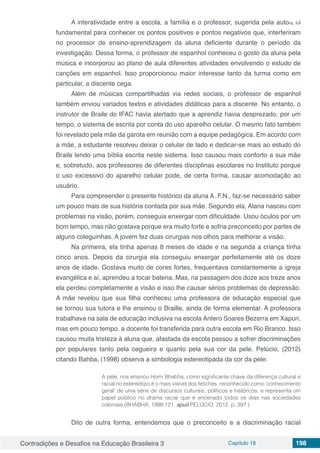 Contradições e Desafios na Educação Brasileira 3 Capítulo 18 198
A interatividade entre a escola, a família e o professor, sugerida pela autora, foi
fundamental para conhecer os pontos positivos e pontos negativos que, interferiram
no processor de ensino-aprendizagem da aluna deficiente durante o período da
investigação. Dessa forma, o professor de espanhol conheceu o gosto da aluna pela
música e incorporou ao plano de aula diferentes atividades envolvendo o estudo de
canções em espanhol. Isso proporcionou maior interesse tanto da turma como em
particular, a discente cega.
Além de músicas compartilhadas via redes sociais, o professor de espanhol
também enviou variados textos e atividades didáticas para a discente. No entanto, o
instrutor de Braile do IFAC havia alertado que a aprendiz havia desprezado, por um
tempo, o sistema de escrita por conta do uso aparelho celular. O mesmo fato também
foi revelado pela mãe da garota em reunião com a equipe pedagógica. Em acordo com
a mãe, a estudante resolveu deixar o celular de lado e dedicar-se mais ao estudo do
Braile lendo uma bíblia escrita neste sistema. Isso causou mais conforto a sua mãe
e, sobretudo, aos professores de diferentes disciplinas escolares no Instituto porque
o uso excessivo do aparelho celular pode, de certa forma, causar acomodação ao
usuário.
Para compreender o presente histórico da aluna A. F.N., faz-se necessário saber
um pouco mais de sua história contada por sua mãe. Segundo ela, Alana nasceu com
problemas na visão, porém, conseguia enxergar com dificuldade. Usou óculos por um
bom tempo, mas não gostava porque era muito forte e sofria preconceito por partes de
alguns coleguinhas. A jovem fez duas cirurgias nos olhos para melhorar a visão.
Na primeira, ela tinha apenas 8 meses de idade e na segunda a criança tinha
cinco anos. Depois da cirurgia ela conseguiu enxergar perfeitamente até os doze
anos de idade. Gostava muito de cores fortes, frequentava constantemente a igreja
evangélica e aí, aprendeu a tocar bateria. Mas, na passagem dos doze aos treze anos
ela perdeu completamente a visão e isso lhe causar sérios problemas de depressão.
A mãe revelou que sua filha conheceu uma professora de educação especial que
se tornou sua tutora e lhe ensinou o Braille, ainda de forma elementar. A professora
trabalhava na sala de educação inclusiva na escola Antero Soares Bezerra em Xapuri,
mas em pouco tempo, a docente foi transferida para outra escola em Rio Branco. Isso
causou muita tristeza à aluna que, afastada da escola passou a sofrer discriminações
por populares tanto pela cegueira e quanto pela sua cor da pele. Pelúcio, (2012)
citando Bahba, (1998) observa a simbologia estereotipada da cor da pele:
A pele, nos ensinou Homi Bhabha, como significante chave da diferença cultural e
racial no estereótipo é o mais visível dos fetiches, reconhecido como ‘conhecimento
geral’ de uma série de discursos culturais, políticos e históricos, e representa um
papel público no drama racial que é encenado todos os dias nas sociedades
coloniais (BHABHA, 1998:121, apud PELÚCIO, 2012, p. 397 )
Dito de outra forma, entendemos que o preconceito e a discriminação racial
 