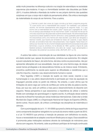 Contradições e Desafios na Educação Brasileira 3 Capítulo 18 199
estão muito presentes na diferença cultural e na criação de estereótipos na sociedade
xapuriense pós-moderna. A raça e a feminilidade também são discutidas por Butler
(2011). A autora defende a liberdade da mulher no seu próprio domínio das questões
corpóreas em que o corpo não é objeto do pensamento alheio. Ela critica a teorização
da materialidade do corpo do ser feminino. Para a autora,
[...] teorizar a partir das ruínas do Logos convida a se fazer a seguinte pergunta:
“E o que ocorre com a materialidade dos corpos?” Em realidade, num passado
recente, me formulei repetidamente esta pergunta do seguinte modo: “e o que
ocorre com a materialidade dos corpos, Judy?” Supus que o agregado de “Judy”
era um esforço para desalojar-me do mais formal “Judith” e recordar-me de que há
uma vida corporal que não pode estar ausente da teorização. Há certa exasperação
na pronúncia desse apelativo final em diminutivo, certa qualidade paternalista que
me (re)constituía como uma menina (em fase escolar), que devia ser obrigada a
retornar à tarefa, que haveria de reinstalar-se nesse ser corporal, o qual, depois
de tudo, se considera mais real, mais pressionado, mais inegável. Talvez fosse um
esforço por recordar-me de uma feminilidade aparentemente esvaziada (evacuated
femininity), a que se constituiu, lá na década de 1950, quando a figura de Judy
Garland produziu inadvertidamente uma série de “Judys” cujas apropriações e
liberações não poderiam se predizer então. (BUTLER, 2011, p.13).
A autora fala sobre a reconstrução de sua identidade na figura de uma menina
em idade escolar que, apesar de preconceitos, construiu sua autonomia. Em relação
à jovem estudante de Xapuri, de certa forma, ela lutou contra os preconceitos, não por
apresentar alterações em sua sexualidade, mas por ser uma menina cega, de classe
social menos privilegiada e de descendência híbrida ou de mistura racial. Entretanto,
encontrou acolhimento na escola para superar as dificuldades e resistências que a
vida lhe impunha, visando o seu desenvolvimento humano e social.
Para Vygotsky (1997) a inserção do sujeito ao meio social, visando a sua
humanização e o seu pleno desenvolvimento é permeado por meio da aquisição da
linguagem prevista ainda no jardim da infância. No entanto, o autor afirma que há
limitações do aluno cego por conta de conflitos por conta da falta da palavra escrita.
Essa, por sua vez, será um artifício a mais para o desenvolvimento do discente com
cegueira. Nessa perspectiva é que associamos a importância de utilizar o sistema
Braille com estratégia de aprendizagem e registro escrito. A unificação desse sistema
de escrita no Brasil foi marcada por várias instâncias internacionais. Cabe citar a União
Mundial dos Cegos (UMC) e a Organização Nacional de Cegos da Espanha (ONCE),
dentre outras. Houve assim, de unificar a simbologia nas disciplinas de matemática e
ciências.
Com a promulgação da Lei n. 11.161/2005 que prevê a oferta de língua espanhola
como componente disciplinar obrigatório no currículo do ensino médio a partir de 2010,
e a Lei 13.146/2015 que prioriza a inserção de pessoas com deficiência na escola,
houve a necessidade de se adaptar a escrita em Braile para os cegos. Essa assistência
é promovida pelas instituições escolares através da contratação de instrutores para
alunos com cegueira. No entanto, cabe ao professor participar de formação continuada
 