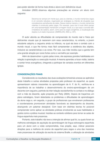 Contradições e Desafios na Educação Brasileira 3 Capítulo 18 200
para poder atender de forma mais direta o aluno com deficiência visual.
Amiralian (2003) observou algumas precauções ao ensinar um aluno com
cegueira:
Devemos ter sempre em mente que, para os videntes, o mundo mental dos cegos
é um conceito nebuloso, organizado por analogias ou inferido de situações que
consideramos semelhantes às deles. Dessa mesma maneira, o mundo mental dos
videntes é construído pelos cegos. Por exemplo, para nós é muito difícil pensar
em uma representação mental sem a imagem visual, ou o que seja o conceito tátil-
cinestésico de cadeira, assim, como para os cegos congênitos, a visualização dos
objetos é um dado impossível. (AMIRALIAN, 2003, p. 207).
O autor aborda as dificuldades de compreensão do mundo real e físico por
deficientes visuais que já nasceram com essa característica, no entanto, a jovem
estudante adquiriu a cegueira ainda na infância, na qual ela teve o contato com o
mundo visual, o que lhe tornou mais fácil compreender a existência dos objetos,
inclusive as características e as cores. Por isso, sua mãe revelou que a garota tem
uma grande atração por cores fortes como o vermelho por exemplo.
Além de desenvolver o gosto pelas cores, ela expressa grandes habilidades em
relação à apreciação e a execução musical. A mesma aprendeu a tocar violão, bateria
e cantar hinos evangélicos, chegando a participar de variados eventos em diferentes
igrejas.
CONSIDERAÇÕES FINAIS
Considerando os resultados das duas avaliações bimestrais anexas ao apêndice
deste trabalho e outras atividades propostas pelo professor de espanhol, as quais
apresentaram valores crescentes na aprendizagem de A. F. do N., verificou-se a
importância de se trabalhar o desenvolvimento do ensino-aprendizagem de um
discente com cegueira, partindo da inter-relação escola/família no contato e no diálogo
com a mãe da discente, ação proposta por Reily (2004). Depois de traçarmos um
plano estratégico, foram detectados os problemas e dificuldades de aprendizagem
da aluna cega e, em seguida, o grupo de profissionais que envolveram professores
e coordenadores promoveram atividades favoráveis ao desempenho da discente,
alcançando um patamar desejável. Com base em distintas teorias foi possível
compreender como aplicar as atividades práticas envolvendo as suas habilidades e
gostos como a prática musical, trazidas ao contexto cotidiano para tornar as aulas de
língua espanhola mais prazerosa.
Portanto, este trabalho não teve a intenção de afirmar qual foi, ou quais foram as
melhores estratégias de aquisição da aprendizagem de língua estrangeira espanhola
para um aluno com a visão comprometida, mas propõe, aqui, indicar possíveis
direções para a melhoria do ensino de espanhol para cegos e uma das maneiras
mais prazerosas de utilização da escrita do sistema Braille, a utilização de atividades
 