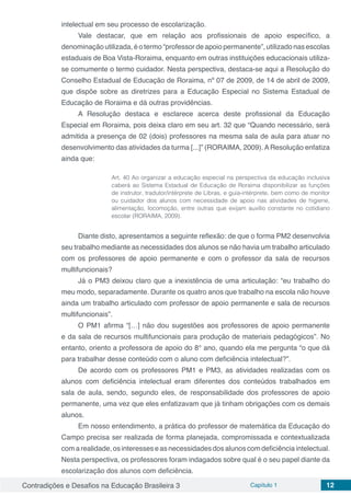Contradições e Desafios na Educação Brasileira 3 Capítulo 1 12
intelectual em seu processo de escolarização.
Vale destacar, que em relação aos profissionais de apoio específico, a
denominação utilizada,éotermo“professordeapoiopermanente”,utilizadonasescolas
estaduais de Boa Vista-Roraima, enquanto em outras instituições educacionais utiliza-
se comumente o termo cuidador. Nesta perspectiva, destaca-se aqui a Resolução do
Conselho Estadual de Educação de Roraima, nº 07 de 2009, de 14 de abril de 2009,
que dispõe sobre as diretrizes para a Educação Especial no Sistema Estadual de
Educação de Roraima e dá outras providências.
A Resolução destaca e esclarece acerca deste profissional da Educação
Especial em Roraima, pois deixa claro em seu art. 32 que “Quando necessário, será
admitida a presença de 02 (dois) professores na mesma sala de aula para atuar no
desenvolvimento das atividades da turma [...]” (RORAIMA, 2009).AResolução enfatiza
ainda que:
Art. 40 Ao organizar a educação especial na perspectiva da educação inclusiva
caberá ao Sistema Estadual de Educação de Roraima disponibilizar as funções
de instrutor, tradutor/intérprete de Libras, e guia-intérprete, bem como de monitor
ou cuidador dos alunos com necessidade de apoio nas atividades de higiene,
alimentação, locomoção, entre outras que exijam auxílio constante no cotidiano
escolar (RORAIMA, 2009).
Diante disto, apresentamos a seguinte reflexão: de que o forma PM2 desenvolvia
seu trabalho mediante as necessidades dos alunos se não havia um trabalho articulado
com os professores de apoio permanente e com o professor da sala de recursos
multifuncionais?
Já o PM3 deixou claro que a inexistência de uma articulação: “eu trabalho do
meu modo, separadamente. Durante os quatro anos que trabalho na escola não houve
ainda um trabalho articulado com professor de apoio permanente e sala de recursos
multifuncionais”.
O PM1 afirma “[…] não dou sugestões aos professores de apoio permanente
e da sala de recursos multifuncionais para produção de materiais pedagógicos”. No
entanto, oriento a professora de apoio do 8° ano, quando ela me pergunta “o que dá
para trabalhar desse conteúdo com o aluno com deficiência intelectual?”.
De acordo com os professores PM1 e PM3, as atividades realizadas com os
alunos com deficiência intelectual eram diferentes dos conteúdos trabalhados em
sala de aula, sendo, segundo eles, de responsabilidade dos professores de apoio
permanente, uma vez que eles enfatizavam que já tinham obrigações com os demais
alunos.
Em nosso entendimento, a prática do professor de matemática da Educação do
Campo precisa ser realizada de forma planejada, compromissada e contextualizada
com a realidade, os interesses e as necessidades dos alunos com deficiência intelectual.
Nesta perspectiva, os professores foram indagados sobre qual é o seu papel diante da
escolarização dos alunos com deficiência.
 