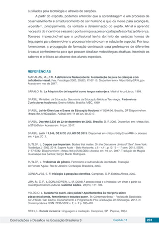 Contradições e Desafios na Educação Brasileira 3 Capítulo 18 201
auxiliadas pela tecnologia e através de canções.
A partir do exposto, podemos entender que a aprendizagem é um processo de
desenvolvimento e amadurecimento do ser humano e que os meios para alcançá-la,
dependem, principalmente, da vontade e determinação do sujeito. Afinal o aprendiz
necessita de incentivos e esse é o ponto em que a presença do professor faz a diferença.
Torna-se imprescindível que o profissional tenha domínio de variadas formas de
linguagens para desenvolver o processo interativo com o estudante especial. Por isso,
fomentamos a propagação de formação continuada para professores de diferentes
áreas do conhecimento para que possam idealizar metodologias atrativas, inserindo os
saberes e práticas ao alcance dos alunos especiais.
REFERÊNCIAS
AMIRALIAN, M.L.T.M. A deficiência Redescoberta: A orientação de pais de crianças com
deficiência visual. Rev. Psicologia 2003, 20(62). P.107-15. Disponível em:< https://bit.ly/2AYiLgz>.
Acesso em mar de 2017.
BARALO, M. La Adquisición del español como lengua extranjera. Madrid. Arco Libros, 1999.
BRASIL, Ministério da Educação. Secretaria da Educação Média e Tecnologia. Parâmetros
Curriculares Nacionais: Ensino Médio. Brasília: MEC, 1999
BRASIL, Lei de Diretrizes e Bases da Educação Nacional nº 9394/96. Brasília, DF Disponível em
<https://bit.ly/1OgopZ0>. Acesso em: 14 de jun. de 2017.
BRASIL. Decreto 5.626 de 22 de dezembro de 2005. Brasília. D. F. 2005. Disponível em: <https://bit.
ly/2TdbBMo>. Acesso em: 14 jun. 2017.
BRASIL. Lei N 13.146, DE 6 DE JULHO DE 2015. Diaponível em <https://bit.ly/2numMRn >. Acesso
em: 4 jun. 2017.
BUTLER. J. Corpos que importam. Bodies that matter. On the Discursive Limits of “Sex”. New York:
Routledge, [1993], 2011. Sapere Aude – Belo Horizonte, v.6 - n.11, p.12-16 – 1º sem. 2015. ISSN:
2177-6342. Disponível em: <https://bit.ly/2U4LQ0U> Acesso em: 10 jun. 2017. Tradução de Magda
Guadalupe dos Santos; Sérgio Murilo Rodrigues.
BUTLER, J. Problemas de gênero. Feminismo e subversão da identidade. Tradução
de Renato Aguiar. Rio de Janeiro: Civilização Brasileira, 2003.
GONSALVES, E. P. Iniciação à pesquisa científica. Campinas. S. P. Editora Alínea, 2003.
LIRA, M. C. F., & SCHLINDWEIN, L. M. (2008) A pessoa cega e a inclusão: um olhar a partir da
psicologia histórico-cultural. Caderno Cedes, 28(75), 171-190.
PELÚCIO, L. Subalterno quem, cara pálida? Apontamentos às margens sobre
póscolonialismos, feminismos e estudos queer. In: Contemporânea – Revista de Sociologia
da UFSCar. São Carlos, Departamento e Programa de Pós-Graduação em Sociologia, 2012, in:
Contemporânea ISSN: 2236-532X v. 2, n. 2 p. 395-418.
REILY, L. Escola inclusiva: Linguagem e mediação. Campinas, SP : Papirus, 2004.
 