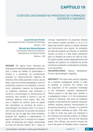 Contradições e Desafios na Educação Brasileira 3 Capítulo 19 205
O ESTUDO DOS SIGNOS NO PROCESSO DE FORMAÇÃO
DOCENTE E DISCENTE
CAPÍTULO 19
doi
Lucas Antunes Tenório
Universidade Paulista, Faculdade de Psicologia
Manaus – AM
Marcela dos Santos Barbosa
Universidade Federal do Amazonas,
Departamento de Ciências Exatas
Manaus – AM
RESUMO: Os signos foram utilizados por
Vygotskycomoatividadepedagógicamediadora,
com o intuito de facilitar ou potencializar o
contato e a apreensão do conhecimento
proposto no desenvolvimento cognitivo do
indivíduo. Eles estão presentes no dia a dia de
todos, seja num contexto pedagógico, como no
profissional, cultural ou no individual, e servem
como mediadores capazes de potencializar
as instâncias cognitivas, seja auxiliando a
memória, a comunicação ou estruturando um
raciocínio. Nas escolas é comum o uso de
materiais didáticos como signos. Dito isso,
com o objetivo de verificar como os signos
são importantes no processo de ensino e
aprendizagem de crianças entre 7 e 8 anos e
com a práxis docente, foi provado sua eficácia
através do uso do jogo das cores proibidas,
proposto por Vygotsky e colaboradores. O
jogo foi realizado com 4 crianças em 3 etapas,
sendo 18 perguntas por etapas relacionadas
às cores de diversos objetos. Na 1o
etapa as
crianças responderam às perguntas listadas
sem nenhum auxiliar semiótico, e na 2o
e 3o
etapa elas tiveram acesso a cartões coloridos
que funcionavam como signos. As vantagens
de utiliza-los poderão ser eficazes no ambiente
escolar, as cores e o fator lúdico contribuem
para os métodos de ensino em sala de aula.
Os signos quando usados adequadamente são
capazes de propiciar um ambiente de ensino
construtivo auxiliando na interação do conteúdo
a ser transmitido.
PALAVRAS-CHAVE: Signos, Mediadores,
Ensino e Aprendizagem, Vygotsky.
ABSTRACT: The signs were used by Vygotsky
as a mediator pedagogical activity, in order
to facilitate or enhance the contact and
the acquisition of the proposed knowledge
in the individual's cognitive development.
They’re present in the daily lives, whether in
a pedagogical context, or in the professional,
cultural or individual, and serve as mediators
capable of potentiating the cognitive instances,
whether assisting memory, communication or
structuring reasoning. In schools, it is common
to use didactic materials as signs. That said,
in order to verify how signs are important in
the teaching and learning process of children
between 7 and 8 years old and with teaching
praxis, their efficacy was proven through the
use of the game of forbidden colors, proposed
 