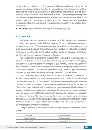 Contradições e Desafios na Educação Brasileira 3 Capítulo 19 206
by Vygotsky and collaborators. The game was held with 4 children in 3 stages, 18
questions in stages related to the colors of various objects. In the 1st stage the children
answered the listed questions without any semiotic help, and in the 2nd and 3rd stage
they had access to colored cards that worked as signs. The advantages of using them
can be effective in the school environment, the colors and playfulness contribute to the
teaching methods in the classroom. Signs, when used properly, are able to provide
a constructive learning environment by assisting the interaction of the content to be
transmitted.
KEYWORDS: Signs, Mediators, Teaching and Learning, Vygotsky
1 | 	INTRODUÇÃO
Os signos são representações e podem servir de auxiliares em atividades
cognitivas como lembrar, relatar, indicar e escolher. Os estudos dos signos se devem,
principalmente, à Lev Vygotsky, psicólogo que os analisou em crianças e provou
suas potencialidades como força propulsora que contribui em instâncias cognitivas,
sobretudo a memória. Os signos podem também auxiliar as atividades docentes e
contribuir com as ações pedagógicas dos professores.
Os estudos com signos foram iniciados com Ferdinand de Saussure, que os
estudou em linguística, mais tarde tais estudos repercutiram com Lev Vygotsky,
que estudava a aprendizagem em crianças, o que permitiu, junto ao seu grupo de
colaboradores, realizar diversos experimentos visando investigar os efeitos psíquicos
da utilização de signos como, por exemplo, o experimento conduzido por Leontiev, que
partiu de um jogo infantil tradicional na Europa chamado “Cores Proibidas”.
Para dar início à ideia de signo deve-se primeiramente falado de mediação. O
Vygotsky partiu da tese que o ser humano interage com o meio através abordar o
que Vygotsky entendeu por “mediadores”, que são ferramentas auxiliares da atividade
humana. Portanto, a interação do homem com o mundo não é direta, há sempre um
objeto interposto entre o indivíduo e o contexto em que está inserido. Ele identificou dois
tipos de mediadores: os instrumentos e os signos. O instrumento é um tipo de mediador
que visa causar uma modificação no ambiente, podendo ser, também, um mediador
da interação humana. Os instrumentos auxiliam nas ações concretas e os signos,
por outro lado, auxiliam em problemas psicológicos, como relatar informações e fazer
contas de matemática. Signos podem ser definidos como elementos representativos
de outros objetos, eventos ou situações.
Aseguir, na Tabela 1, serão apresentados exemplos de signos citados por Oliveira
(1998).
Exemplo O que representa?
Palavra “cadeira” O objeto cadeira
Número “5” A quantidade 5
 