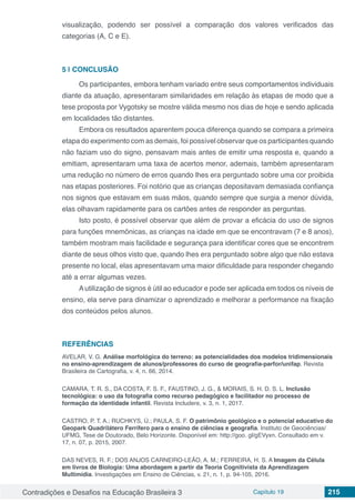 Contradições e Desafios na Educação Brasileira 3 Capítulo 19 215
visualização, podendo ser possível a comparação dos valores verificados das
categorias (A, C e E).
5 | 	CONCLUSÃO
Os participantes, embora tenham variado entre seus comportamentos individuais
diante da atuação, apresentaram similaridades em relação às etapas de modo que a
tese proposta por Vygotsky se mostre válida mesmo nos dias de hoje e sendo aplicada
em localidades tão distantes.
Embora os resultados aparentem pouca diferença quando se compara a primeira
etapa do experimento com as demais, foi possível observar que os participantes quando
não faziam uso do signo, pensavam mais antes de emitir uma resposta e, quando a
emitiam, apresentaram uma taxa de acertos menor, ademais, também apresentaram
uma redução no número de erros quando lhes era perguntado sobre uma cor proibida
nas etapas posteriores. Foi notório que as crianças depositavam demasiada confiança
nos signos que estavam em suas mãos, quando sempre que surgia a menor dúvida,
elas olhavam rapidamente para os cartões antes de responder as perguntas.
Isto posto, é possível observar que além de provar a eficácia do uso de signos
para funções mnemônicas, as crianças na idade em que se encontravam (7 e 8 anos),
também mostram mais facilidade e segurança para identificar cores que se encontrem
diante de seus olhos visto que, quando lhes era perguntado sobre algo que não estava
presente no local, elas apresentavam uma maior dificuldade para responder chegando
até a errar algumas vezes.
Autilização de signos é útil ao educador e pode ser aplicada em todos os níveis de
ensino, ela serve para dinamizar o aprendizado e melhorar a performance na fixação
dos conteúdos pelos alunos.
REFERÊNCIAS
AVELAR, V. G. Análise morfológica do terreno: as potencialidades dos modelos tridimensionais
no ensino-aprendizagem de alunos/professores do curso de geografia-parfor/unifap. Revista
Brasileira de Cartografia, v. 4, n. 66, 2014.
CAMARA, T. R. S., DA COSTA, F. S. F., FAUSTINO, J. G., & MORAIS, S. H. D. S. L. Inclusão
tecnológica: o uso da fotografia como recurso pedagógico e facilitador no processo de
formação da identidade infantil. Revista Includere, v. 3, n. 1, 2017.
CASTRO, P. T. A.; RUCHKYS, Ú.; PAULA, S. F. O patrimônio geológico e o potencial educativo do
Geopark Quadrilátero Ferrífero para o ensino de ciências e geografia. Instituto de Geociências/
UFMG, Tese de Doutorado, Belo Horizonte. Disponível em: http://goo. gl/gEVyxn. Consultado em v.
17, n. 07, p. 2015, 2007.
DAS NEVES, R. F.; DOS ANJOS CARNEIRO-LEÃO, A. M.; FERREIRA, H. S. A Imagem da Célula
em livros de Biologia: Uma abordagem a partir da Teoria Cognitivista da Aprendizagem
Multimídia. Investigações em Ensino de Ciências, v. 21, n. 1, p. 94-105, 2016.
 