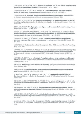 Contradições e Desafios na Educação Brasileira 3 Capítulo 19 216
DE ALMEIDA, A. C. P.; ROSA, S. H. D. Práticas de escrita em sala de aula virtual: observações de
um curso na modalidade a distância. Scientia Plena, v. 11, n. 2, 2015.
DE OLIVEIRA, M. A. A.; LEITE, M. S.; PRINCE, A. E. Debret e rugendas nos livros didáticos:
ensino de história por meio de imagens. Revista Univap, v. 22, n. 40, p. 575, 2017.
DE OLIVEIRA, M. K. Vygotsky: aprendizado e desenvolvimento-um processo sócio-histórico.
In: Vygotsky: aprendizado e desenvolvimento-um processo sócio-histórico. 1998.
GEHLEN, S. T.; DELIZOICOV, D. A dimensão epistemológica da noção de problema na obra de
Vygotsky: implicações no ensino de ciências. Investigações em Ensino de Ciências, v. 17, n. 1, p.
59-79, 2016.
GEISA, N.S.; MALUF, M. R. Operações com Signos em Crianças de 5 a 7 anos. Psicologia: Teoria
e Pesquisa. Vol. 16 n. 1, p. 063, 2000.
JÚNIOR, E. X. DA SILVA.; NASCIMENTO, I. Y. M.; DIAS, T. G.; SCHWINGEL, P. A. Elaboração de
modelos anatômicos alternativos para o ensino-aprendizagem da disciplina de neuroanatomia
humana, a partir de material de baixo custo. CONEDU, v. 1, p. 1-5, 2014.
LABURÚ, C. E.; NARDI, R.; ZÔMPERO, A. de F. Função estética dos signos artísticos para
promover processos discursivos em sala de aula. Investigações em Ensino de Ciências, p. 451-
463, 2014.
LEONTIEV, A. N. Studies on the cultural development of the child. Journal of Genetic Psychology,
40, p. 52-83, 1932.
MARTINS, A. L. V.; PEDON, N. R.; MELLO, M. C. de O. O uso de imagens de satélite como prática
pedagógica interativa no ensino de diferentes conteúdos na disciplina escolar de geografia.
In: Congresso de extensão universitária da UNESP. Universidade Estadual Paulista (UNESP), p. 1-5,
2015.
MORAES, A. F.; SERAFIM, M. L. Mediação Pedagógica: objetos de aprendizagem na Educação
Infantil. In: Brazilian Symposium on Computers in Education (Simpósio Brasileiro de Informática na
Educação-SBIE). 2010.
RATNER, C. A Psicologia Sócio-Histórica de Vygotsky. Aplicações contemporâneas. Porto Alegre:
Artes Médicas, 1995.
SANTOS, M. F. O. Contribuições dos aspectos não-verbais e verbais ao discurso de sala de
aula. Revista do GELNE, v. 4, n. 1, p. 1-6, 2016.
SCARINCI, A. L. COSTA, R.; SHIMIZU, S.; PACCA, J. L. A.; Modelos Representacionais da
Estrutura da Matéria e o Ensino de Eletricidade. Anais do XVIII Simpósio Nacional de Ensino de
Física, 2009.
SCHELLER, M.; DE LARA BONOTTO, D.; RAMOS, M. G. A função da linguagem na sala de aula:
percepções de professores de ciências e matemática. Interfaces da Educação, v. 7, n. 19, p. 376-
396, 2016.
VIECHENESKI, J. P.; CARLETTO, M. R. Iniciação à alfabetização científica nos anos iniciais:
contribuições de uma sequência didática. Investigações em Ensino de Ciências, v. 18, n. 3, p. 525-
543, 2016.
VIECHENESKI, J. P.; CARLETTO, M. R. Iniciação à alfabetização científica nos anos iniciais:
contribuições de uma sequência didática. Investigações em Ensino de Ciências, v. 18, n. 3, p. 525-
543, 2016.
Vygotsky, L. S. Mind in society. The development of higher psychological processes. Em M. Cole,
V. John-Steiner, S. Scribner & E. Souberman (Orgs.). Cambridge/London: Harvard University Press,
1978.
 