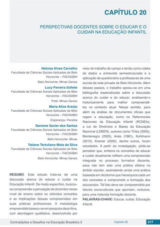 Contradições e Desafios na Educação Brasileira 3 Capítulo 20 217
PERSPECTIVAS DOCENTES SOBRE O EDUCAR E O
CUIDAR NA EDUCAÇÃO INFANTIL
CAPÍTULO 20
doi
Heloisa Alves Carvalho
Faculdade de Ciências Sociais Aplicadas de Belo
Horizonte – FACISABH
Belo Horizonte- Minas Gerais
Lucy Ferreira Sofiete
Faculdade de Ciências Sociais Aplicadas de Belo
Horizonte – FACISABH
Poté- Minas Gerais
Maria Alice Araújo
Faculdade de Ciências Sociais Aplicadas de Belo
Horizonte – FACISABH
Esperança- Paraíba
Daniane Xavier dos Santos
Faculdade de Ciências Sociais Aplicadas de Belo
Horizonte – FACISABH
Belo Horizonte- Minas
Tatiane Tertuliano Mota da Silva
Faculdade de Ciências Sociais Aplicadas de Belo
Horizonte – FACISABH
Belo Horizonte- Minas Gerais
RESUMO: Este estudo trata-se de uma
discussão acerca do educar e cuidar na
Educação Infantil. De modo específico, buscou-
se compreender a percepção de docentes nesse
nível de ensino sobre os referidos conceitos
e as implicações dessas compreensões em
suas práticas profissionais. A metodologia
empreendidabaseou-seempesquisadescritiva,
com abordagem qualitativa, desenvolvida por
meio de trabalho de campo e tendo como coleta
de dados a entrevista semiestruturada e a
aplicação de questionário a professoras de uma
escola da rede privada de Belo Horizonte. Além
desses passos, o trabalho apoiou-se em uma
bibliografia especializada sobre a discussão
acerca do cuidar e do educar, analisando-o
historicamente para melhor compreendê-
los no contexto atual. Nesse sentido, para
além da análise de documentos oficias que
regem a educação, como os Referenciais
Nacionais da Educação Infantil (RCNEIs),
a Lei de Diretrizes e Bases da Educação
Nacional (LDBEN), autores como Tiriba (2005),
Montenegro (2005), Ariès (1981), Kuhlmann
(2010), Kramer (2005), dentre outros, foram
estudados. A partir da investigação, pôde-se
perceber que, embora os conceitos de educar
e cuidar atualmente reflitem uma compreensão
integrada no processo formativo discente,
essa não tem sido uma prática efetiva no
âmbito escolar, assinalando ainda uma prática
baseada em dicotomia que hierarquiza cada um
dos conceitos e compromete a formação dos
educandos. Tal fato deve ser compreendido por
fatores socioculturais que apontam, inclusive,
para uma indevida formação docente.
PALAVRAS-CHAVE: Educar, cuidar, Educação
Infantil.
 