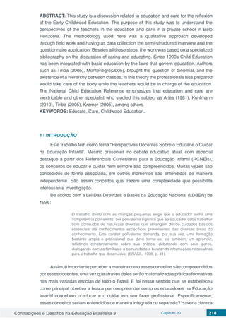 Contradições e Desafios na Educação Brasileira 3 Capítulo 20 218
ABSTRACT: This study is a discussion related to education and care for the reflexion
of the Early Childwood Education. The purpose of this study was to understand the
perspectives of the teachers in the education and care in a private school in Belo
Horizonte. The methodology used here was a qualitative approach developed
through field work and having as data collection the semi-structured interview and the
questionnaire application. Besides all these steps, the work was based on a specialized
bibliography on the discussion of caring and educating. Since 1990s Child Education
has been integrated with basic education by the laws that govern education. Authors
such as Tiriba (2005), Montenegro(2005), brought the question of binomial, and the
existence of a hierarchy between classes, in this theory the professionals less prepared
would take care of the body while the teachers would be in charge of the education.
The National Child Education Reference emphasizes that education and care are
inextricable and other specialist who studied this subject as Ariès (1981), Kuhlmann
(2010), Tiriba (2005), Kramer (2005), among others.
KEYWORDS: Educate, Care, Childwood Education.
1 | 	INTRODUÇÃO
Este trabalho tem como tema “Perspectivas Docentes Sobre o Educar e o Cuidar
na Educação Infantil”. Mesmo presentes no debate educativo atual, com especial
destaque a partir dos Referenciais Curriculares para a Educação Infantil (RCNEIs),
os conceitos de educar e cuidar nem sempre são compreendidos. Muitas vezes são
concebidos de forma associada, em outros momentos são entendidos de maneira
independente. São assim conceitos que trazem uma complexidade que possibilita
interessante investigação.
De acordo com a Lei Das Diretrizes e Bases da Educação Nacional (LDBEN) de
1996:
O trabalho direto com as crianças pequenas exige que o educador tenha uma
competência polivalente. Ser polivalente significa que ao educador cabe trabalhar
com conteúdos de naturezas diversas que abrangem desde cuidados básicos
essenciais até conhecimentos específicos provenientes das diversas áreas do
conhecimento. Este caráter polivalente demanda, por sua vez, uma formação
bastante ampla e profissional que deve tornar-se, ele também, um aprendiz,
refletindo constantemente sobre sua prática, debatendo com seus pares,
dialogando com as famílias e a comunidade e buscando informações necessárias
para o trabalho que desenvolve. (BRASIL, 1998, p. 41).
Assim,éimportanteperceberamaneiracomoessesconceitossãocompreendidos
poressesdocentes,umavezqueatravésdelesserãomaterializadas práticasformativas
nas mais variadas escolas de todo o Brasil. E foi nesse sentido que se estabeleceu
como principal objetivo a busca por compreender como os educadores na Educação
Infantil concebem o educar e o cuidar em seu fazer profissional. Especificamente,
esses conceitos seriam entendidos de maneira integrada ou separada? Haveria clareza
 