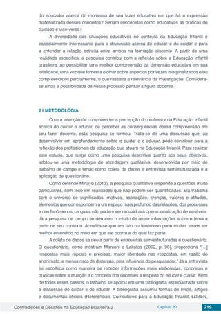 Contradições e Desafios na Educação Brasileira 3 Capítulo 20 219
do educador acerca do momento de seu fazer educativo em que há a expressão
materializada desses conceitos? Seriam concebidas como educativas as práticas de
cuidado e vice-versa?
A diversidade das situações educativas no contexto da Educação Infantil é
especialmente interessante para a discussão acerca do educar e do cuidar e para
a entender a relação estreita entre ambos na formação discente. A partir de uma
realidade específica, a pesquisa contribui com a reflexão sobre a Educação Infantil
brasileira, ao possibilitar uma melhor compreensão da dimensão educativa em sua
totalidade, uma vez que fomenta o olhar sobre aspectos por vezes marginalizados e/ou
compreendidos parcialmente, o que ressalta a relevância da investigação. Considera-
se ainda a possibilidade de nesse processo pensar a figura docente.
2 | 	METODOLOGIA
Com a intenção de compreender a percepção do professor da Educação Infantil
acerca do cuidar e educar, de perceber as consequências dessa compreensão em
seu fazer docente, esta pesquisa se formou. Trata-se de uma discussão que, ao
desenvolver um aprofundamento sobre o cuidar e o educar, pode contribuir para a
reflexão dos profissionais da educação que atuam na Educação Infantil. Para realizar
este estudo, que surge como uma pesquisa descritiva quanto aos seus objetivos,
adotou-se uma metodologia de abordagem qualitativa, desenvolvida por meio de
trabalho de campo e tendo como coleta de dados a entrevista semiestruturada e a
aplicação de questionário.
Como defende Minayo (2013), a pesquisa qualitativa responde a questões muito
particulares, com foco em realidades que não podem ser quantificadas. Ela trabalha
com o universo de significados, motivos, aspirações, crenças, valores e atitudes,
elementos que correspondem a um espaço mais profundo das relações, dos processos
e dos fenômenos, os quais não podem ser reduzidos à operacionalização de variáveis.
Já a pesquisa de campo se deu com o intuito de reunir informações sobre o tema a
partir de seu contexto. Acredita-se que um fato ou fenômeno pode muitas vezes ser
melhor entendido no meio em que ele ocorre e do qual faz parte.
A coleta de dados se deu a partir de entrevistas semiestruturadas e questionário.
O questionário, como mostram Marconi e Lakatos (2002, p. 98), proporciona “[...]
respostas mais rápidas e precisas, maior liberdade nas respostas, em razão do
anonimato, e menos risco de distorção, pela influência do pesquisador.” Já a entrevista
foi escolhida como maneira de receber informações mais elaboradas, concretas e
práticas sobre a atuação e o conceito dos docentes a respeito do educar e cuidar. Além
de todos esses passos, o trabalho se apoiou em uma bibliografia especializada sobre
a discussão do cuidar e do educar. A bibliografia assumiu formas de livros, artigos
e documentos oficiais (Referenciais Curriculares para a Educação Infantil; LDBEN,
 