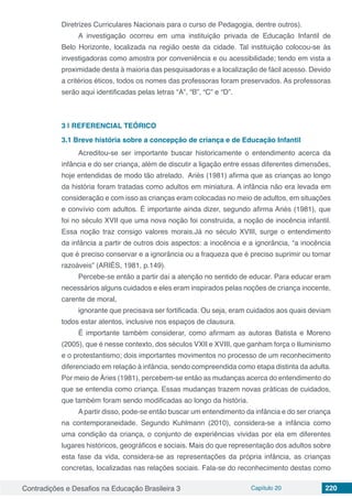 Contradições e Desafios na Educação Brasileira 3 Capítulo 20 220
Diretrizes Curriculares Nacionais para o curso de Pedagogia, dentre outros).
A investigação ocorreu em uma instituição privada de Educação Infantil de
Belo Horizonte, localizada na região oeste da cidade. Tal instituição colocou-se às
investigadoras como amostra por conveniência e ou acessibilidade; tendo em vista a
proximidade desta à maioria das pesquisadoras e a localização de fácil acesso. Devido
a critérios éticos, todos os nomes das professoras foram preservados. As professoras
serão aqui identificadas pelas letras “A”, “B”, “C” e “D”.
3 | 	REFERENCIAL TEÓRICO
3.1	Breve história sobre a concepção de criança e de Educação Infantil
Acreditou-se ser importante buscar historicamente o entendimento acerca da
infância e do ser criança, além de discutir a ligação entre essas diferentes dimensões,
hoje entendidas de modo tão atrelado. Ariès (1981) afirma que as crianças ao longo
da história foram tratadas como adultos em miniatura. A infância não era levada em
consideração e com isso as crianças eram colocadas no meio de adultos, em situações
e convívio com adultos. É importante ainda dizer, segundo afirma Ariès (1981), que
foi no século XVII que uma nova noção foi construída, a noção de inocência infantil.
Essa noção traz consigo valores morais.Já no século XVIII, surge o entendimento
da infância a partir de outros dois aspectos: a inocência e a ignorância, “a inocência
que é preciso conservar e a ignorância ou a fraqueza que é preciso suprimir ou tornar
razoáveis” (ARIÈS, 1981, p.149).
Percebe-se então a partir daí a atenção no sentido de educar. Para educar eram
necessários alguns cuidados e eles eram inspirados pelas noções de criança inocente,
carente de moral,
ignorante que precisava ser fortificada. Ou seja, eram cuidados aos quais deviam
todos estar atentos, inclusive nos espaços de clausura.
É importante também considerar, como afirmam as autoras Batista e Moreno
(2005), que é nesse contexto, dos séculos VXII e XVIII, que ganham força o Iluminismo
e o protestantismo; dois importantes movimentos no processo de um reconhecimento
diferenciado em relação à infância, sendo compreendida como etapa distinta da adulta.
Por meio de Àries (1981), percebem-se então as mudanças acerca do entendimento do
que se entendia como criança. Essas mudanças trazem novas práticas de cuidados,
que também foram sendo modificadas ao longo da história.
A partir disso, pode-se então buscar um entendimento da infância e do ser criança
na contemporaneidade. Segundo Kuhlmann (2010), considera-se a infância como
uma condição da criança, o conjunto de experiências vividas por ela em diferentes
lugares históricos, geográficos e sociais. Mais do que representação dos adultos sobre
esta fase da vida, considera-se as representações da própria infância, as crianças
concretas, localizadas nas relações sociais. Fala-se do reconhecimento destas como
 