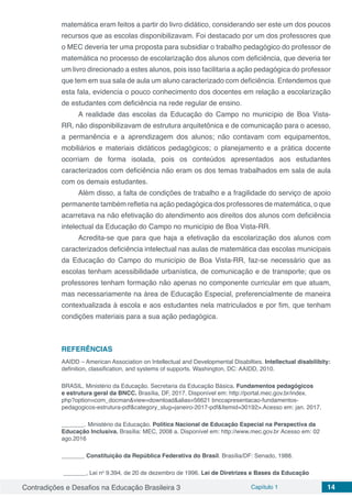 Contradições e Desafios na Educação Brasileira 3 Capítulo 1 14
matemática eram feitos a partir do livro didático, considerando ser este um dos poucos
recursos que as escolas disponibilizavam. Foi destacado por um dos professores que
o MEC deveria ter uma proposta para subsidiar o trabalho pedagógico do professor de
matemática no processo de escolarização dos alunos com deficiência, que deveria ter
um livro direcionado a estes alunos, pois isso facilitaria a ação pedagógica do professor
que tem em sua sala de aula um aluno caracterizado com deficiência. Entendemos que
esta fala, evidencia o pouco conhecimento dos docentes em relação a escolarização
de estudantes com deficiência na rede regular de ensino.
A realidade das escolas da Educação do Campo no município de Boa Vista-
RR, não disponibilizavam de estrutura arquitetônica e de comunicação para o acesso,
a permanência e a aprendizagem dos alunos; não contavam com equipamentos,
mobiliários e materiais didáticos pedagógicos; o planejamento e a prática docente
ocorriam de forma isolada, pois os conteúdos apresentados aos estudantes
caracterizados com deficiência não eram os dos temas trabalhados em sala de aula
com os demais estudantes.
Além disso, a falta de condições de trabalho e a fragilidade do serviço de apoio
permanente também refletia na ação pedagógica dos professores de matemática, o que
acarretava na não efetivação do atendimento aos direitos dos alunos com deficiência
intelectual da Educação do Campo no município de Boa Vista-RR.
Acredita-se que para que haja a efetivação da escolarização dos alunos com
caracterizados deficiência intelectual nas aulas de matemática das escolas municipais
da Educação do Campo do município de Boa Vista-RR, faz-se necessário que as
escolas tenham acessibilidade urbanística, de comunicação e de transporte; que os
professores tenham formação não apenas no componente curricular em que atuam,
mas necessariamente na área de Educação Especial, preferencialmente de maneira
contextualizada à escola e aos estudantes nela matriculados e por fim, que tenham
condições materiais para a sua ação pedagógica.
REFERÊNCIAS
AAIDD – American Association on Intellectual and Developmental Disabilties. Intellectual disabilibity:
definition, classification, and systems of supports. Washington, DC: AAIDD, 2010.
BRASIL. Ministério da Educação. Secretaria da Educação Básica. Fundamentos pedagógicos
e estrutura geral da BNCC. Brasília, DF, 2017. Disponível em: http://portal.mec.gov.br/index.
php?option=com_docman&view=download&alias=56621 bnccapresentacao-fundamentos-
pedagogicos-estrutura-pdf&category_slug=janeiro-2017-pdf&Itemid=30192>.Acesso em: jan. 2017.
_______. Ministério da Educação. Política Nacional de Educação Especial na Perspectiva da
Educação Inclusiva. Brasília: MEC, 2008 a. Disponível em: http://www.mec.gov.br Acesso em: 02
ago.2016
_______ Constituição da República Federativa do Brasil. Brasília/DF: Senado, 1988.
_______, Lei no
9.394, de 20 de dezembro de 1996. Lei de Diretrizes e Bases da Educação
 