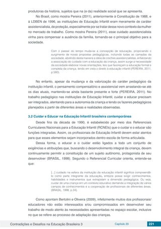 Contradições e Desafios na Educação Brasileira 3 Capítulo 20 221
produtoras da história, sujeitos que na (e da) realidade social que se apresenta.
No Brasil, como mostra Pereira (2011), anteriormente à Constituição de 1988, e
à LDBEN de 1996, as instituições de Educação Infantil eram meramente de caráter
assistencialista,deproteção,especialmenteporsetratardessenovocontextodamulher
no mercado de trabalho. Como mostra Pereira (2011), esse cuidado assistencialista
vinha para compensar a ausência da família, tornando-se o principal objetivo para a
sociedade.
Com o passar do tempo muda-se a concepção de educação, propiciando o
surgimento de novas propostas pedagógicas, incluindo todas as camadas da
sociedade, abolindo desta maneira a ideia de creches assistencialistas, enfatizando
a associação do cuidado com a educação da criança, assim surge a necessidade
da sociedade elaborar novas orientações, leis que favoreçam a educação formal e
completa da criança, tendo em vista o direito à educação infantil (PEREIRA, 2011,
p.580).
No entanto, apesar da mudança e da valorização do caráter pedagógico da
instituição infantil, o pensamento compensatório e assistencial vem arrastando-se até
os dias atuais, mantendo-se ainda bastante presente e forte (PEREIRA, 2011). No
trabalho pedagógico nas instituições de Educação Infantil, cuidar e educar precisam
ser integrados, atentando para a autonomia da criança e tendo os fazeres pedagógicos
planejados a partir de diferentes áreas e realidades observadas.
3.2	Cuidar e Educar na Educação Infantil brasileira contemporânea
Desde fins da década de 1990, é estabelecido por meio dos Referenciais
Curriculares Nacionais para a Educação Infantil (RCNEIs) que o cuidar e o educar são
funções integradas. Assim, os profissionais de Educação Infantil devem estar atentos
para que esses elementos sejam incorporados dentro escola de forma articulada.
Dessa forma, o educar e o cuidar estão ligados a todo um conjunto de
exigências e atribuições que, buscando o desenvolvimento integral da criança, devem
continuamente permitir a constituição de um sujeito autônomo, protagonista de seu
desenvolver (BRASIL, 1998). Segundo o Referencial Curricular orienta, entende-se
que:
[...] cuidado na esfera da instituição da educação infantil significa compreendê-
lo como parte integrante da educação, embora possa exigir conhecimentos,
habilidades e instrumentos que extrapolam a dimensão pedagógica. Ou seja,
cuidar de uma criança em um contexto educativo demanda a integração de vários
campos de conhecimentos e a cooperação de profissionais de diferentes áreas.
(BRASIL, 1998, p.24).
Como apontam Bertolini e Oliveira (2009), infelizmente muitos dos profissionais/
educadores não estão interessados e/ou compromissados em desenvolver seu
trabalho de modo atento às necessidades apresentadas no espaço escolar, inclusive
no que se refere ao processo de adaptação das crianças.
 