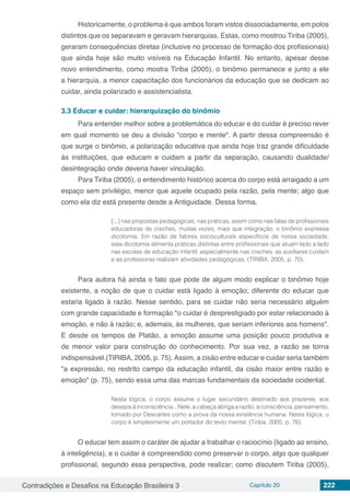 Contradições e Desafios na Educação Brasileira 3 Capítulo 20 222
Historicamente, o problema é que ambos foram vistos dissociadamente, em polos
distintos que os separavam e geravam hierarquias. Estas, como mostrou Tiriba (2005),
geraram consequências diretas (inclusive no processo de formação dos profissionais)
que ainda hoje são muito visíveis na Educação Infantil. No entanto, apesar desse
novo entendimento, como mostra Tiriba (2005), o binômio permanece e junto a ele
a hierarquia, a menor capacitação dos funcionários da educação que se dedicam ao
cuidar, ainda polarizado e assistencialista.
3.3	Educar e cuidar: hierarquização do binômio
Para entender melhor sobre a problemática do educar e do cuidar é preciso rever
em qual momento se deu a divisão "corpo e mente". A partir dessa compreensão é
que surge o binômio, a polarização educativa que ainda hoje traz grande dificuldade
às instituições, que educam e cuidam a partir da separação, causando dualidade/
desintegração onde deveria haver vinculação.
Para Tiriba (2005), o entendimento histórico acerca do corpo está arraigado a um
espaço sem privilégio, menor que aquele ocupado pela razão, pela mente; algo que
como ela diz está presente desde a Antiguidade. Dessa forma,
[...] nas propostas pedagógicas, nas práticas, assim como nas falas de profissionais
educadoras de creches, muitas vezes, mais que integração, o binômio expressa
dicotomia. Em razão de fatores socioculturais específicos de nossa sociedade,
esta dicotomia alimenta práticas distintas entre profissionais que atuam lado a lado
nas escolas de educação infantil, especialmente nas creches: as auxiliares cuidam
e as professoras realizam atividades pedagógicas. (TIRIBA, 2005, p. 70).
Para autora há ainda o fato que pode de algum modo explicar o binômio hoje
existente, a noção de que o cuidar está ligado à emoção; diferente do educar que
estaria ligado à razão. Nesse sentido, para se cuidar não seria necessário alguém
com grande capacidade e formação "o cuidar é desprestigiado por estar relacionado à
emoção, e não à razão; e, ademais, às mulheres, que seriam inferiores aos homens".
E desde os tempos de Platão, a emoção assume uma posição pouco produtiva e
de menor valor para construção do conhecimento. Por sua vez, a razão se torna
indispensável.(TIRIBA, 2005, p. 75). Assim, a cisão entre educar e cuidar seria também
"a expressão, no restrito campo da educação infantil, da cisão maior entre razão e
emoção" (p. 75), sendo essa uma das marcas fundamentais da sociedade ocidental.
Nesta lógica, o corpo assume o lugar secundário destinado aos prazeres, aos
desejosàinconsciência...Nele,acabeçaabrigaarazão,aconsciência,pensamento,
tomado por Descartes como a prova da nossa existência humana. Nesta lógica, o
corpo é simplesmente um portador do texto mental. (Tiriba, 2005, p. 76).
O educar tem assim o caráter de ajudar a trabalhar o raciocínio (ligado ao ensino,
à inteligência), e o cuidar é compreendido como preservar o corpo, algo que qualquer
profissional, segundo essa perspectiva, pode realizar; como discutem Tiriba (2005),
 