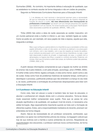 Contradições e Desafios na Educação Brasileira 3 Capítulo 20 223
Guimarães (2008). Ao contrário, há importante defesa à educação de qualidade, que
se estabelece no contexto escolar de forma integrada e não em cisões de posições.
Segundo os Referenciais Curriculares Nacionais para a Educação Infantil:
(...) os debates em nível nacional e internacional apontam para a necessidade
de que as instituições de educação infantil incorporem de maneira integrada as
funções de educar e cuidar, não mais diferenciando nem hierarquizando os
profissionais e instituições1
que atuam com as crianças pequenas e/ou aqueles
que trabalham com as maiores. As novas funções para a educação infantil devem
estar associadas a padrões de qualidade. (BRASIL, 1998, p.23).
Tiriba (2005) fala sobre a ideia de razão associada ao caráter masculino; em
um mundo patriarcal onde a mulher é inferior e, por isso, também ligada ao cuidar.
Como se podia ver, por exemplo, em seus papéis de mãe e esposa, aquela que zela,
resguarda e protege.
Mas o que configura o patriarcalismo é a importância que a sociedade confere aos
papéis atribuídos a cada um dos sexos: os homens se dedicam e se preocupam
com dinheiro, com o seu trabalho, com o que diz respeito ao mundo do público;
já as mulheres se preocupam com o que teria menos importância, ou seja, o que
está relacionado à esfera do privado: a organização da casa, o cuidado com a
alimentação e a higiene dos filhos, a saúde e o conforto da família. Podemos, em
síntese, dizer que os homens cuidam das coisas, as mulheres cuidam das pessoas.
(TIRIBA, 2005, p.79)
A partir dessas informações compreende-se que a ligação da mulher ao âmbito
do ensinar não é pelo intelecto, e sim pela emoção, aconchego, amor (TIRIBA, 2005).
A mulher então como inferior, ligada a emoção, é vista como menor, assim como o ato
de cuidar. Estas como fruto de problemas históricos de bastante tempo, continuam a
desintegrar o processo, justificando práticas que não entendem a criança no seu todo
e, às vezes, justificando a contratação de profissionais despreparados para lidar com
a Educação Infantil.
3.4	O professor na Educação Infantil
Como visto, falar em educar e cuidar é também falar do fazer do educador, é
abordar o profissional em relação direta com o universo educativo. Torna-se desse
modo essencial melhor compreender esse sujeito. Para que se possa ter uma
atuação significativa e de qualidade, em qualquer nível de ensino, é necessária uma
sólida formação. Algo especialmente importante quando se trata com a formação de
diferentes sujeitos. Estes, sob a responsabilidade mediadora do docente, precisam ser
entendidos de forma integral.
Assim, fala-se da necessidade de um professor consciente, conhecedor, que
aproveita e se apoia nos conhecimentos prévios da criança, na bagagem cultural que
traz de sua vivência com a família e outros ambientes de convívio. Respeitando as
especificidades dos educandos, o professor estimula novos conhecimentos, de forma
1	
 