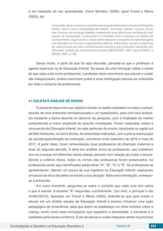 Contradições e Desafios na Educação Brasileira 3 Capítulo 20 224
a ser mediador do seu aprendizado. Como Monteiro (2002), apud Forest e Weiss
(2003), diz:
Oeducadordeveconhecereconsiderarassingularidadesdascriançasdediferentes
idades, assim como a diversidade de hábitos, costumes, valores, crenças, etnias
das crianças com as quais trabalha, respeitando suas diferenças e ampliando suas
pautas de socialização. O educador é o mediador entre crianças e os objetos de
conhecimento, organizando e propiciando espaços e situações de aprendizagens
que articulem os recursos e capacidades afetivas, emocionais, sociais e cognitivas
de cada criança aos seus conhecimentos prévios e aos conteúdos referentes aos
diferentes campos de conhecimento humano (MONTEIRO, 2002, apud FOREST e
WEISS, 2003, p. 48).
Desse modo, a partir do que foi aqui discutido, percebe-se que o professor é
agente essencial na de Educação Infantil. De posse de uma formação sólida e ciente
do que cabe a ele como profissional, o professor deve reconhecer que educar e cuidar
são indissociáveis, ambos caminham juntos e essa interligação precisa ser entendida
por todo o conjunto de profissionais.
4 | 	COLETA E ANÁLISE DE DADOS
O presente tópico tem por objetivo retratar os dados coletados na visita a campo,
através de uma entrevista semiestruturada e um questionário, para com isso analisá-
los mediante a teoria descrita no decorrer da pesquisa, com a finalidade de melhor
compreensão e maior amplitude do assunto investigado. Foram realizadas visitas a
uma escola de Educação Infantil, da rede particular de ensino, localizada na região sul
de Belo Horizonte, no bairro Buritis.As entrevistas realizadas, com a prévia autorização
da coordenação/direção da instituição, ocorreram entre setembro de 2016 e maio de
2017. A partir disso, foram entrevistadas duas professoras do chamado maternal e
duas do segundo período. A ideia era analisar como as professoras, que trabalham
com as crianças em diferentes faixas etárias, pensam com relação ao cuidar e educar.
Devido a critérios éticos, todos os nomes das professoras foram preservados. As
professoras serão aqui identificadas pelas letras “A”, “B”, “C” e “D”. As professoras se
apresentaram, falaram um pouco de sua trajetória na Educação Infantil, explicaram
um pouco do dia a dia delas na escola e sua atuação. Após essa introdução, começou-
se a entrevista.
Em outro momento, perguntou-se sobre o conceito que cada uma tem sobre
o que é educar. A docente “A” respondeu sucintamente: “pra mim, o principal é dar
limites”(2016). Apoiadas em Forest e Weiss (2003), entende-se que para cuidar e
educar em um âmbito escolar da Educação Infantil é preciso introduzir uma ação
pedagógica de consciência, para que assim se estabeleça um olhar holístico sobre a
criança, tendo como base concepções que respeitem a diversidade, o momento e a
realidade particulares à infância. O ato de educar e cuidar integrado reflete no processo
 