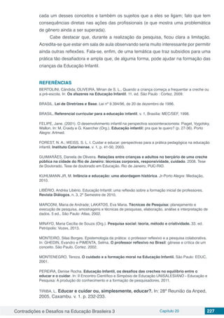 Contradições e Desafios na Educação Brasileira 3 Capítulo 20 227
cada um desses conceitos e também os sujeitos que a eles se ligam; fato que tem
consequências diretas nas ações das profissionais (e que mostra uma problemática
de gênero ainda a ser superada).
Cabe destacar que, durante a realização da pesquisa, ficou clara a limitação.
Acredita-se que estar em sala de aula observando seria muito interessante por permitir
ainda outras reflexões. Fala-se, enfim, de uma temática que traz subsídios para uma
prática tão desafiadora e ampla que, de alguma forma, pode ajudar na formação das
crianças da Educação Infantil.
REFERÊNCIAS
BERTOLINI, Cândida; OLIVEIRA, Mirian de S. L.. Quando a criança começa a frequentar a creche ou
a pré-escola. In: Os afazeres na Educação Infantil. 11. ed. São Paulo : Cortez, 2009.
BRASIL. Lei de Diretrizes e Base. Lei nº 9.394/96, de 20 de dezembro de 1996.
BRASIL. Referencial curricular para a educação infantil. v. 1, Brasília: MEC/SEF, 1998.
FELIPE, Jane. (2001). O desenvolvimento infantil na perspectiva sociointeracionista: Piaget, Vygotsky,
Wallon. In: M. Craidy e G. Kaercher (Org.). Educação infantil: pra que te quero? (p. 27-36). Porto
Alegre: Artmed.
FOREST, N. A.; WEISS, S. L. I. Cuidar e educar: perspectivas para a prática pedagógica na educação
infantil. Instituto Catarinense, v. 1, p. 41-50, 2003.
GUIMARÃES, Daniela de Oliveira. Relações entre crianças e adultos no berçário de uma creche
pública na cidade do Rio de Janeiro: técnicas corporais, responsividade, cuidado. 2008. Tese
de Doutorado. Tese de doutorado em Educação. Rio de Janeiro, PUC-RIO.
KUHLMANN JR, M. Infância e educação: uma abordagem histórica. Jr-Porto Alegre: Mediação,
2010.
LIBÉRIO, Andréa Libério. Educação Infantil: uma reflexão sobre a formação inicial de professores.
Revista Diálogos, n. 3, 2º Semestre de 2010,
MARCONI, Maria de Andrade; LAKATOS, Eva Maria. Técnicas de Pesquisa: planejamento e
execução de pesquisa, amostragens e técnicas de pesquisas, elaboração, análise e interpretação de
dados. 5 ed., São Paulo: Atlas, 2002.
MINAYO, Maria Cecília de Souza (Org.). Pesquisa social: teoria, método e criatividade. 33. ed.
Petrópolis: Vozes, 2013.
MONTEIRO, Silas Borges. Epistemologia da prática: o professor reflexivo e a pesquisa colaborativa.
In: GHEDIN, Evandro e PIMENTA, Selma. O professor reflexivo no Brasil: gênese e crítica de um
conceito. São Paulo. Cortez. 2002.
MONTENEGRO, Tereza. O cuidado e a formação moral na Educação Infantil. São Paulo: EDUC,
2001.
PEREIRA, Denise Rocha. Educação Infantil, os desafios das creches no equilíbrio entre o
educar e o cuidar. In: II Encontro Científico e Simpósio de Educação UNISALESIANO - Educação e
Pesquisa: A produção do conhecimento e a formação de pesquisadores, 2011.
TIRIBA, L. Educar e cuidar ou, simplesmente, educar?. In: 28ª Reunião da Anped,
2005, Caxambu. v. 1. p. 232-233.
 