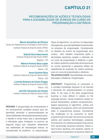 Contradições e Desafios na Educação Brasileira 3 Capítulo 21 228
RECOMENDAÇÕES DE AÇÕES E TECNOLOGIAS
PARA A ACESSIBILIDADE DE SURDOS EM CURSO DE
PROGRAMAÇÃO A DISTÂNCIA
CAPÍTULO 21
doi
Márcia Gonçalves de Oliveira
Centro de Referência em Formação e EaD (Cefor)
Instituto Federal do Espírito Santo (IFES)
Vitória – ES
Gabriel Silva Nascimento
Instituto Federal de São Paulo (IFSP)
Registro - SP
Mônica Ferreira Silva Lopes
Instituto Federal do Espírito Santo (IFES)
Vitória – ES
Anne Caroline Silva
Instituto Federal do Espírito Santo (IFES)
Vitória – ES
Lucinéia Barbosa da Costa Chagas
Instituto Federal do Espírito Santo (IFES)
Vitória – ES
Jennifer Gonçalves do Amaral
Instituto Federal do Espírito Santo (IFES)
Vitória – ES
RESUMO: A programação de computadores e´
um conhecimento complexo porque para ser
aprendido demanda a operacionalizac¸a˜o de
va´rias habilidades.Nocasodeestudantessurdos,
o desafio é ainda maior pois a aprendizagem
é dificultada pelas limitac¸o˜es no dom´ınio da
segunda l´ıngua que impactam diretamente
nas habilidades de interpretac¸a˜o textual, na
compreensa˜o do problema, na sequenciac¸a˜o
lo´gica de algoritmos, na escrita e na depurac¸a˜o
deprogramas, que sa˜o habilidades fundamentais
no processo de programação. Considerando
os desafios do ensino de programação para
surdos, este trabalho recomenda ac¸o˜es e
tecnologias assistivas, propo˜e a extensa˜o de
um curso de programação a distaˆncia a partir
de v´ıdeos assistivos produzidos dinamicamente
no ensino presencial e apresenta relatos de
experiências de produc¸a˜o de v´ıdeos assistivos
para um curso de programação a distância.
PALAVRAS-CHAVE: Acessibilidade de surdos,
Educação a Distância, Programação.
ABSTRACT: Programming of computers is
a complex knowledge because to be learned
it demands the operationalization of several
skills. In the case of the deaf, programming
learning is more difficult in relation to the
language domain, whose limitations impact on
textual interpretation, problem comprehension,
logical sequencing of algorithms, writing and
debugging of programs, which are fundamental
skills in programming process. Considering
the challenges to be overcome to teach
programming to the deaf, this work recommends
actions and assistive technologies, proposes
the extension of a distance programming course
from dynamically produced assistive videos in
face-to-face teaching and presents reports of
experiences of production of assistive videos for
 