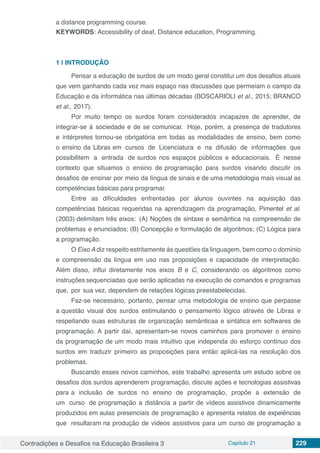 Contradições e Desafios na Educação Brasileira 3 Capítulo 21 229
a distance programming course.
KEYWORDS: Accessibility of deaf, Distance education, Programming.
1 | 	INTRODUÇÃO
Pensar a educac¸a˜o de surdos de um modo geral constitui um dos desafios atuais
que vem ganhando cada vez mais espac¸o nas discusso˜es que permeiam o campo da
Educac¸a˜o e da informa´tica nas u´ltimas de´cadas (BOSCARIOLI et al., 2015; BRANCO
et al., 2017).
Por muito tempo os surdos foram considerados incapazes de aprender, de
integrar-se a` sociedade e de se comunicar. Hoje, pore´m, a presenc¸a de tradutores
e inte´rpretes tornou-se obrigato´ria em todas as modalidades de ensino, bem como
o ensino da Libras em cursos de Licenciatura e na difusa˜o de informac¸o˜es que
possibilitem a entrada de surdos nos espac¸os pu´blicos e educacionais. E´ nesse
contexto que situamos o ensino de programação para surdos visando discutir os
desafios de ensinar por meio da l´ıngua de sinais e de uma metodologia mais visual as
competeˆncias ba´sicas para programar.
Entre as dificuldades enfrentadas por alunos ouvintes na aquisic¸a˜o das
competências ba´sicas requeridas na aprendizagem da programação, Pimentel et al.
(2003) delimitam três eixos: (A) Noções de sintaxe e semântica na compreensa˜o de
problemas e enunciados; (B) Concepc¸a˜o e formulac¸a˜o de algoritmos; (C) Lo´gica para
a programação.
O Eixo A diz respeito estritamente a`s questo˜es da linguagem, bem como o dom´ınio
e compreensa˜o da l´ıngua em uso nas proposic¸o˜es e capacidade de interpretac¸a˜o.
Ale´m disso, influi diretamente nos eixos B e C, considerando os algoritmos como
instruc¸o˜es sequenciadas que sera˜o aplicadas na execuc¸a˜o de comandos e programas
que, por sua vez, dependem de relac¸o˜es lo´gicas preestabelecidas.
Faz-se necessa´rio, portanto, pensar uma metodologia de ensino que perpasse
a questa˜o visual dos surdos estimulando o pensamento lo´gico atrave´s de Libras e
respeitando suas estruturas de organização semânticaa e sinta´tica em softwares de
programação. A partir da´ı, apresentam-se novos caminhos para promover o ensino
da programação de um modo mais intuitivo que independa do esforc¸o cont´ınuo dos
surdos em traduzir primeiro as proposic¸o˜es para enta˜o aplica´-las na resolução dos
problemas.
Buscando esses novos caminhos, este trabalho apresenta um estudo sobre os
desafios dos surdos aprenderem programação, discute ações e tecnologias assistivas
para a inclusão de surdos no ensino de programação, propo˜e a extensa˜o de
um curso de programação a distaˆncia a partir de v´ıdeos assistivos dinamicamente
produzidos em aulas presenciais de programação e apresenta relatos de expeiências
que resultaram na produção de v´ıdeos assistivos para um curso de programação a
 