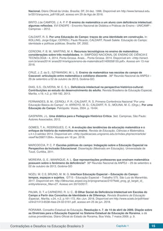 Contradições e Desafios na Educação Brasileira 3 Capítulo 1 15
Nacional. Diário Oficial da União, Brasília; DF, 24 dez. 1996. Disponível em http://www.famasul.edu.
br/2015/arquivos_pdf/106.pdf, acesso em 29 de Ago.de 2016.
BRITO J.de CAMPOS, J. A. P. P. O ensino da matemática a um aluno com deficiência intelectual:
algumas reflexões. XVI ENDIPE - Encontro Nacional de Didática e Práticas de Ensino - UNICAMP -
Campinas – 2012.
CALDART, R. S. Por uma Educação do Campo: traços de uma identidade em construção. In:
KOLLING, Jorge Edgar; CERIOLI, Paulo Ricardo; CALDART, Roseli Salete. Educação do Campo:
identidade e políticas públicas. Brasília: DF, 2002.
CERCONI, F. B. M.; MARTINS, M. A. Recursos tecnológicos no ensino de matemática:
considerações sobre três modalidades. In: SIMPÓSIO NACIONAL DE ENSINO DE CIÊNCIA E
TECNOLOGIA - 4, 2014, Ponta Grossa. Anais... Ponta Grossa. 2014. Disponível em: <http://sinect.
com.br/anais2014/ anais2014/artigos/ensino-de-matemática/01409358155.pdf>. Acesso em 13 mar
2018.
CRUZ, J. Z. da S.; SZYMANSKI, M. L. S. Ensino da matemática nas escolas do campo de
Cascavel: articulação entre matemática e cotidiano discente . 36ª Reunião Nacional da ANPEd –
29 de setembro a 02 de outubro de 2013, Goiânia-GO.
DIAS, S.S.; OLIVERIA, M. C. S. L. Deficiência intelectual na perspectiva histórico-cultural:
Contribuições ao estudo do desenvolvimento do adulto. Revista Brasileira de Educação Especial,
Marília, v.19, n.2, p.169-182, 2013.
FERNANDES, B. M.; CERIOLI. P. R.; CALDART, R. S. Primeira Conferência Nacional “Por uma
Educação Básica do Campo”. In: ARROYO, M. G.; CALDART, R. S.; MOLINA, M. C. (Orgs.). Por uma
Educação do Campo. Petrópolis: Vozes, 2004. p. 19-64.
GASPARIN, J.L. Uma didática para a Pedagogia Histórico Critica. 3ed. Campinas, São Paulo:
Autores Associados, 2012.
GOMES, T. A.; RODRIGUES, C. K. A evolução das tendências da educação matemática e o
enfoque da história da matemática no ensino. Revista de Educação, Ciências e Matemática,
v.4 n.3 set/dez 2014. Disponível em: <http://publicacoes.unigranrio.edu.br/index.php/recm/article/
viewFile/2687/1264>. Acesso em 16 jan. 2018.
MARCOCCIA, P. C. P. Escolas públicas do campo: Indagação sobre a Educação Especial na
Perspectiva da Inclusão Educacional. Dissertação (Mestrado em Educação). Universidade de
Tuiuti, Curitiba, 2011.
MOREIRA, G. E.; MANRIQUE, A. L. Que representações professores que ensinam matemática
possuem sobre o fenômeno da deficiência? 36ª Reunião Nacional da ANPEd – 29 de setembro a
02 de outubro de 2013, Goiânia-GO
NOZU, W. C.S; BRUNO, M. M. G. Interface Educação Especial – Educação do Campo:
tempos, espaços e sujeitos. GT15 - Educação Especial – Trabalho 575. São Luiz do Maranhão,
2017. Disponível em: http://38reuniao.anped.org.br/programacao/210?field_prog_gt_target_id_
entityreference_filter=27. Acesso em 20/10/2017.
PALMA, D. T. e CARNEIRO, R. U. C.. O Olhar Social da Deficiência Intelectual em Escolas do
Campo a Partir dos Conceitos de Identidade e de Diferença. Revista Brasileira de Educação
Especial., Marília, v.24, n.2, p.161-172, Abr.-Jun. 2018, Disponível em http://www.scielo.br/pdf/rbee/
v24n2/1413-6538-rbee-24-02-0161.pdf, acesso em 25 de jun. 2018.
RORAIMA. Conselho Estadual de Educação. Resolução n. 7, de 14 de abril de 2009. Dispõe sobre
as Diretrizes para a Educação Especial no Sistema Estadual de Educação de Roraima, e dá
outras providências. Diário Oficial do Estado de Roraima, Boa Vista, 7 maios 2009. p. 9.
 